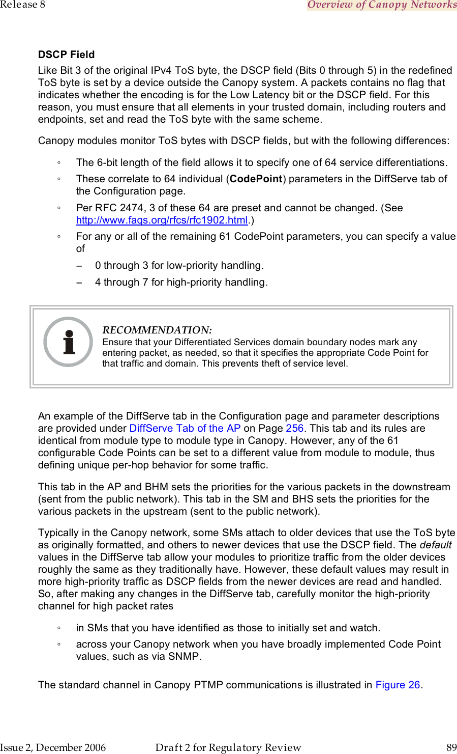 Release 8    Overview of Canopy Networks                  March 200                  Through Software Release 6.   Issue 2, December 2006  Draft 2 for Regulatory Review  89     DSCP Field Like Bit 3 of the original IPv4 ToS byte, the DSCP field (Bits 0 through 5) in the redefined ToS byte is set by a device outside the Canopy system. A packets contains no flag that indicates whether the encoding is for the Low Latency bit or the DSCP field. For this reason, you must ensure that all elements in your trusted domain, including routers and endpoints, set and read the ToS byte with the same scheme.  Canopy modules monitor ToS bytes with DSCP fields, but with the following differences: ◦  The 6-bit length of the field allows it to specify one of 64 service differentiations. ◦  These correlate to 64 individual (CodePoint) parameters in the DiffServe tab of the Configuration page. ◦  Per RFC 2474, 3 of these 64 are preset and cannot be changed. (See http://www.faqs.org/rfcs/rfc1902.html.) ◦  For any or all of the remaining 61 CodePoint parameters, you can specify a value of  −  0 through 3 for low-priority handling. −  4 through 7 for high-priority handling.   RECOMMENDATION: Ensure that your Differentiated Services domain boundary nodes mark any entering packet, as needed, so that it specifies the appropriate Code Point for that traffic and domain. This prevents theft of service level.  An example of the DiffServe tab in the Configuration page and parameter descriptions are provided under DiffServe Tab of the AP on Page 256. This tab and its rules are identical from module type to module type in Canopy. However, any of the 61 configurable Code Points can be set to a different value from module to module, thus defining unique per-hop behavior for some traffic. This tab in the AP and BHM sets the priorities for the various packets in the downstream (sent from the public network). This tab in the SM and BHS sets the priorities for the various packets in the upstream (sent to the public network).  Typically in the Canopy network, some SMs attach to older devices that use the ToS byte as originally formatted, and others to newer devices that use the DSCP field. The default values in the DiffServe tab allow your modules to prioritize traffic from the older devices roughly the same as they traditionally have. However, these default values may result in more high-priority traffic as DSCP fields from the newer devices are read and handled. So, after making any changes in the DiffServe tab, carefully monitor the high-priority channel for high packet rates  ◦  in SMs that you have identified as those to initially set and watch. ◦  across your Canopy network when you have broadly implemented Code Point values, such as via SNMP.   The standard channel in Canopy PTMP communications is illustrated in Figure 26. 