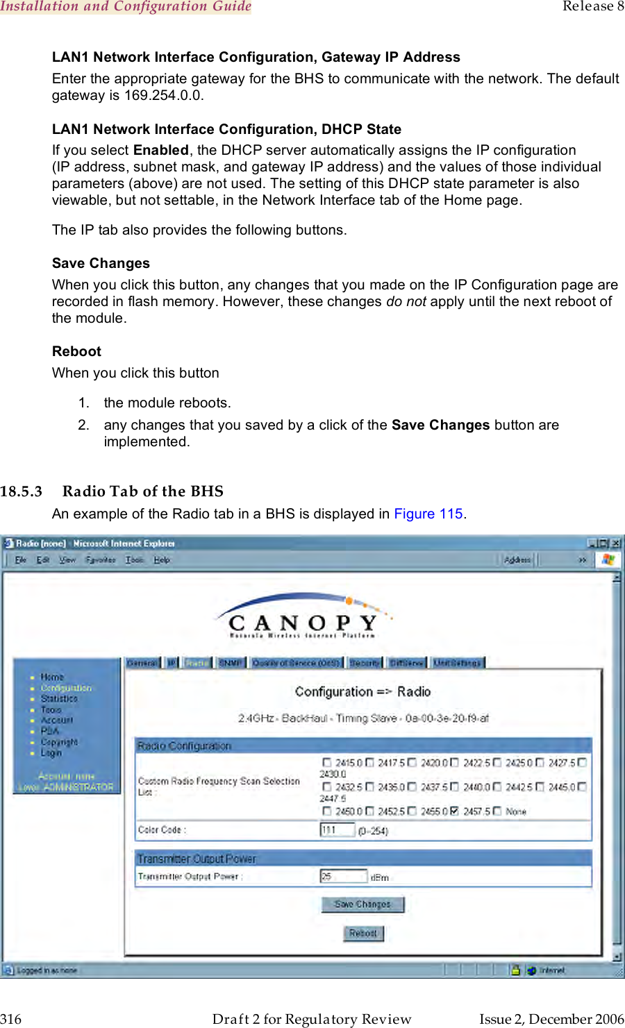 Installation and Configuration Guide    Release 8   316  Draft 2 for Regulatory Review  Issue 2, December 2006 LAN1 Network Interface Configuration, Gateway IP Address Enter the appropriate gateway for the BHS to communicate with the network. The default gateway is 169.254.0.0. LAN1 Network Interface Configuration, DHCP State If you select Enabled, the DHCP server automatically assigns the IP configuration (IP address, subnet mask, and gateway IP address) and the values of those individual parameters (above) are not used. The setting of this DHCP state parameter is also viewable, but not settable, in the Network Interface tab of the Home page.  The IP tab also provides the following buttons. Save Changes When you click this button, any changes that you made on the IP Configuration page are recorded in flash memory. However, these changes do not apply until the next reboot of the module. Reboot When you click this button 1.  the module reboots. 2.  any changes that you saved by a click of the Save Changes button are implemented.  18.5.3 Radio Tab of the BHS An example of the Radio tab in a BHS is displayed in Figure 115.  