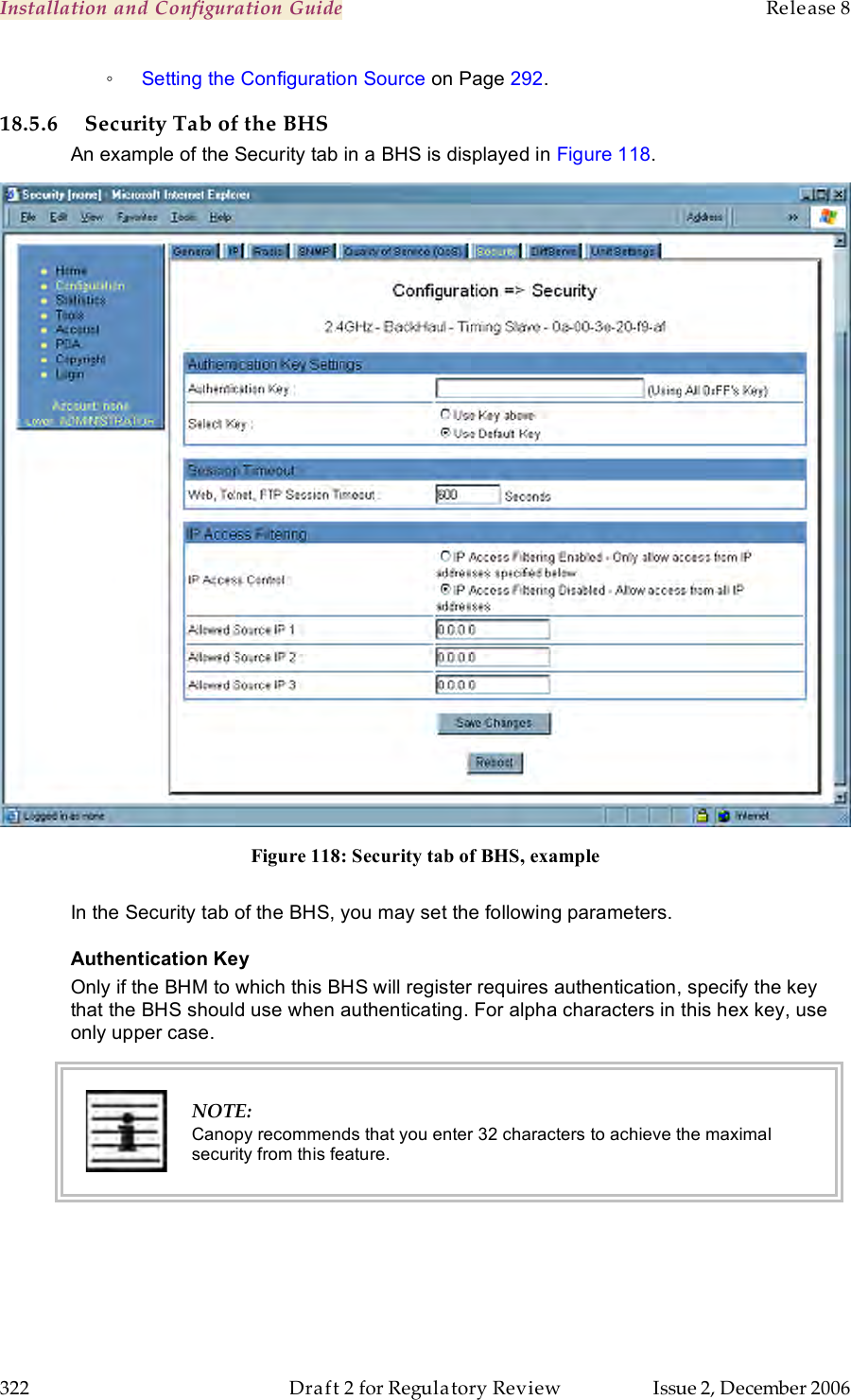 Installation and Configuration Guide    Release 8   322  Draft 2 for Regulatory Review  Issue 2, December 2006 ◦ Setting the Configuration Source on Page 292. 18.5.6 Security Tab of the BHS An example of the Security tab in a BHS is displayed in Figure 118.  Figure 118: Security tab of BHS, example  In the Security tab of the BHS, you may set the following parameters. Authentication Key Only if the BHM to which this BHS will register requires authentication, specify the key that the BHS should use when authenticating. For alpha characters in this hex key, use only upper case.  NOTE: Canopy recommends that you enter 32 characters to achieve the maximal security from this feature. 