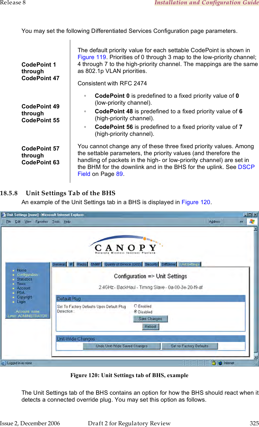 Release 8    Installation and Configuration Guide   Issue 2, December 2006  Draft 2 for Regulatory Review  325      You may set the following Differentiated Services Configuration page parameters.  CodePoint 1  through  CodePoint 47  CodePoint 49  through  CodePoint 55  CodePoint 57  through  CodePoint 63  The default priority value for each settable CodePoint is shown in Figure 119. Priorities of 0 through 3 map to the low-priority channel; 4 through 7 to the high-priority channel. The mappings are the same as 802.1p VLAN priorities. Consistent with RFC 2474 ◦ CodePoint 0 is predefined to a fixed priority value of 0  (low-priority channel). ◦ CodePoint 48 is predefined to a fixed priority value of 6 (high-priority channel). ◦ CodePoint 56 is predefined to a fixed priority value of 7 (high-priority channel). You cannot change any of these three fixed priority values. Among the settable parameters, the priority values (and therefore the handling of packets in the high- or low-priority channel) are set in the BHM for the downlink and in the BHS for the uplink. See DSCP Field on Page 89. 18.5.8 Unit Settings Tab of the BHS An example of the Unit Settings tab in a BHS is displayed in Figure 120.  Figure 120: Unit Settings tab of BHS, example  The Unit Settings tab of the BHS contains an option for how the BHS should react when it detects a connected override plug. You may set this option as follows. 