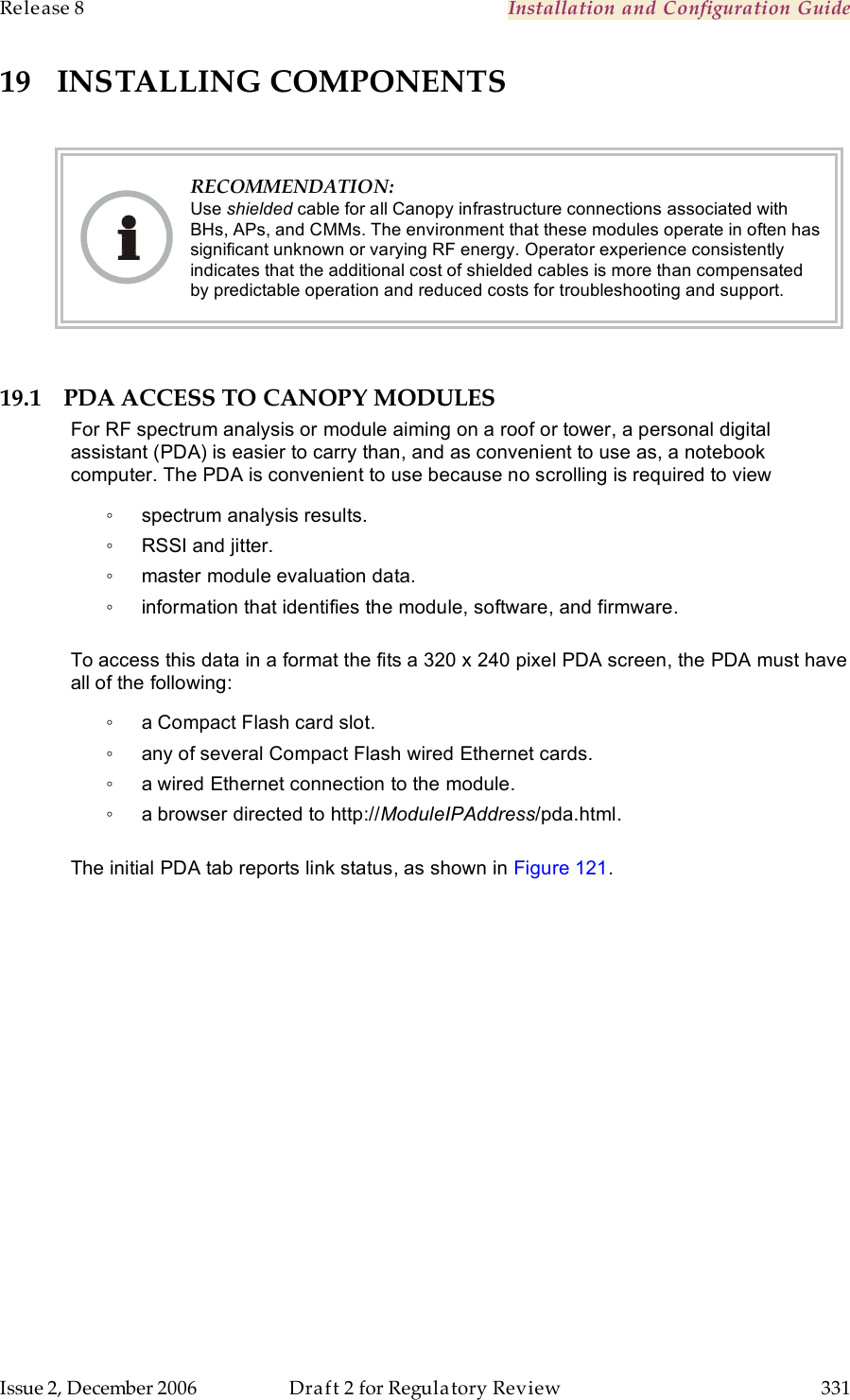 Release 8    Installation and Configuration Guide   Issue 2, December 2006  Draft 2 for Regulatory Review  331     19 INSTALLING COMPONENTS   RECOMMENDATION: Use shielded cable for all Canopy infrastructure connections associated with BHs, APs, and CMMs. The environment that these modules operate in often has significant unknown or varying RF energy. Operator experience consistently indicates that the additional cost of shielded cables is more than compensated by predictable operation and reduced costs for troubleshooting and support.  19.1 PDA ACCESS TO CANOPY MODULES For RF spectrum analysis or module aiming on a roof or tower, a personal digital assistant (PDA) is easier to carry than, and as convenient to use as, a notebook computer. The PDA is convenient to use because no scrolling is required to view ◦  spectrum analysis results. ◦  RSSI and jitter. ◦  master module evaluation data. ◦  information that identifies the module, software, and firmware.  To access this data in a format the fits a 320 x 240 pixel PDA screen, the PDA must have all of the following: ◦  a Compact Flash card slot. ◦  any of several Compact Flash wired Ethernet cards. ◦  a wired Ethernet connection to the module. ◦  a browser directed to http://ModuleIPAddress/pda.html.  The initial PDA tab reports link status, as shown in Figure 121.  