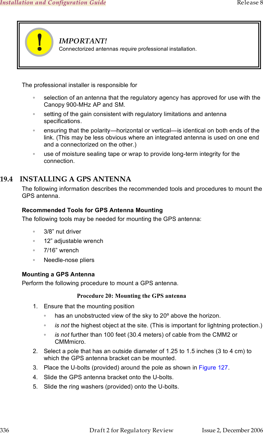 Installation and Configuration Guide    Release 8   336  Draft 2 for Regulatory Review  Issue 2, December 2006  IMPORTANT! Connectorized antennas require professional installation.  The professional installer is responsible for ◦  selection of an antenna that the regulatory agency has approved for use with the Canopy 900-MHz AP and SM. ◦  setting of the gain consistent with regulatory limitations and antenna specifications. ◦  ensuring that the polarity—horizontal or vertical—is identical on both ends of the link. (This may be less obvious where an integrated antenna is used on one end and a connectorized on the other.) ◦  use of moisture sealing tape or wrap to provide long-term integrity for the connection. 19.4 INSTALLING A GPS ANTENNA The following information describes the recommended tools and procedures to mount the GPS antenna. Recommended Tools for GPS Antenna Mounting The following tools may be needed for mounting the GPS antenna: ◦  3/8” nut driver ◦  12” adjustable wrench ◦  7/16” wrench ◦  Needle-nose pliers Mounting a GPS Antenna Perform the following procedure to mount a GPS antenna. Procedure 20: Mounting the GPS antenna 1.  Ensure that the mounting position ◦  has an unobstructed view of the sky to 20º above the horizon. ◦ is not the highest object at the site. (This is important for lightning protection.) ◦ is not further than 100 feet (30.4 meters) of cable from the CMM2 or CMMmicro. 2.  Select a pole that has an outside diameter of 1.25 to 1.5 inches (3 to 4 cm) to which the GPS antenna bracket can be mounted. 3.  Place the U-bolts (provided) around the pole as shown in Figure 127. 4.  Slide the GPS antenna bracket onto the U-bolts. 5.  Slide the ring washers (provided) onto the U-bolts. 