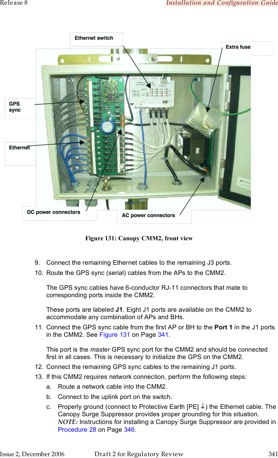 Release 8    Installation and Configuration Guide   Issue 2, December 2006  Draft 2 for Regulatory Review  341      Figure 131: Canopy CMM2, front view  9.  Connect the remaining Ethernet cables to the remaining J3 ports.  10.  Route the GPS sync (serial) cables from the APs to the CMM2.  The GPS sync cables have 6-conductor RJ-11 connectors that mate to corresponding ports inside the CMM2.   These ports are labeled J1. Eight J1 ports are available on the CMM2 to accommodate any combination of APs and BHs. 11.  Connect the GPS sync cable from the first AP or BH to the Port 1 in the J1 ports in the CMM2. See Figure 131 on Page 341.  This port is the master GPS sync port for the CMM2 and should be connected first in all cases. This is necessary to initialize the GPS on the CMM2. 12.  Connect the remaining GPS sync cables to the remaining J1 ports.  13.  If this CMM2 requires network connection, perform the following steps: a.  Route a network cable into the CMM2. b.  Connect to the uplink port on the switch. c.  Properly ground (connect to Protective Earth [PE]  ) the Ethernet cable. The Canopy Surge Suppressor provides proper grounding for this situation. NOTE: Instructions for installing a Canopy Surge Suppressor are provided in Procedure 28 on Page 346. 