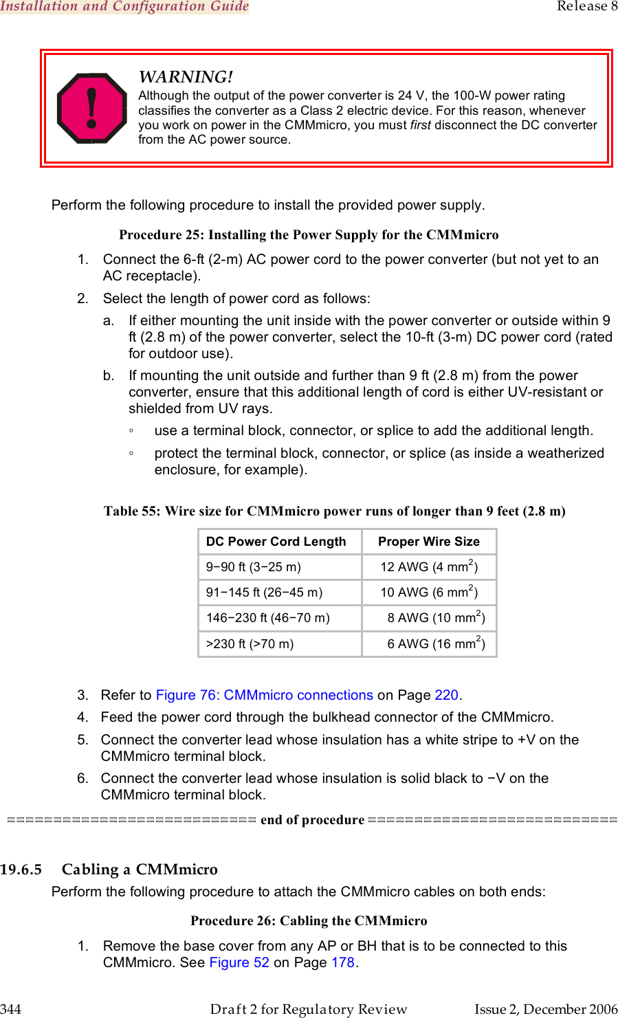 Installation and Configuration Guide    Release 8   344  Draft 2 for Regulatory Review  Issue 2, December 2006  WARNING! Although the output of the power converter is 24 V, the 100-W power rating classifies the converter as a Class 2 electric device. For this reason, whenever you work on power in the CMMmicro, you must first disconnect the DC converter from the AC power source.  Perform the following procedure to install the provided power supply. Procedure 25: Installing the Power Supply for the CMMmicro 1.  Connect the 6-ft (2-m) AC power cord to the power converter (but not yet to an AC receptacle). 2.  Select the length of power cord as follows: a.  If either mounting the unit inside with the power converter or outside within 9 ft (2.8 m) of the power converter, select the 10-ft (3-m) DC power cord (rated for outdoor use). b.  If mounting the unit outside and further than 9 ft (2.8 m) from the power converter, ensure that this additional length of cord is either UV-resistant or shielded from UV rays. ◦  use a terminal block, connector, or splice to add the additional length. ◦  protect the terminal block, connector, or splice (as inside a weatherized enclosure, for example).  Table 55: Wire size for CMMmicro power runs of longer than 9 feet (2.8 m) DC Power Cord Length Proper Wire Size 9−90 ft (3−25 m) 12 AWG (4 mm2) 91−145 ft (26−45 m) 10 AWG (6 mm2) 146−230 ft (46−70 m)     8 AWG (10 mm2) &gt;230 ft (&gt;70 m)     6 AWG (16 mm2)         3.   Refer to Figure 76: CMMmicro connections on Page 220. 4.   Feed the power cord through the bulkhead connector of the CMMmicro. 5.   Connect the converter lead whose insulation has a white stripe to +V on the         CMMmicro terminal block. 6.   Connect the converter lead whose insulation is solid black to −V on the          CMMmicro terminal block. =========================== end of procedure ===========================  19.6.5 Cabling a CMMmicro Perform the following procedure to attach the CMMmicro cables on both ends: Procedure 26: Cabling the CMMmicro 1.  Remove the base cover from any AP or BH that is to be connected to this CMMmicro. See Figure 52 on Page 178. 