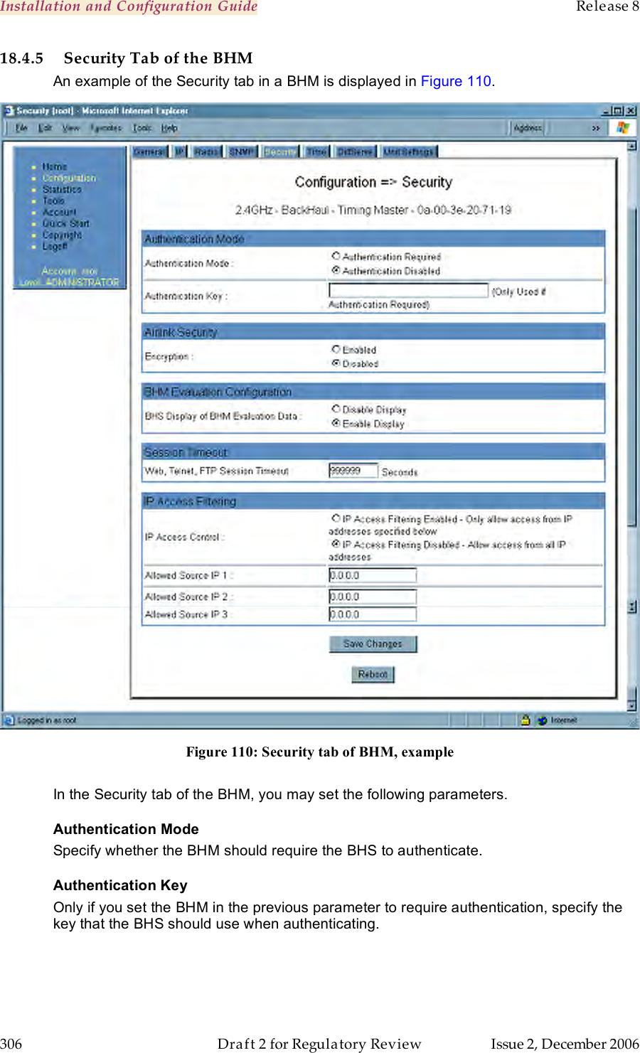 Installation and Configuration Guide    Release 8   306  Draft 2 for Regulatory Review  Issue 2, December 2006 18.4.5 Security Tab of the BHM An example of the Security tab in a BHM is displayed in Figure 110.  Figure 110: Security tab of BHM, example  In the Security tab of the BHM, you may set the following parameters. Authentication Mode Specify whether the BHM should require the BHS to authenticate. Authentication Key Only if you set the BHM in the previous parameter to require authentication, specify the key that the BHS should use when authenticating.  