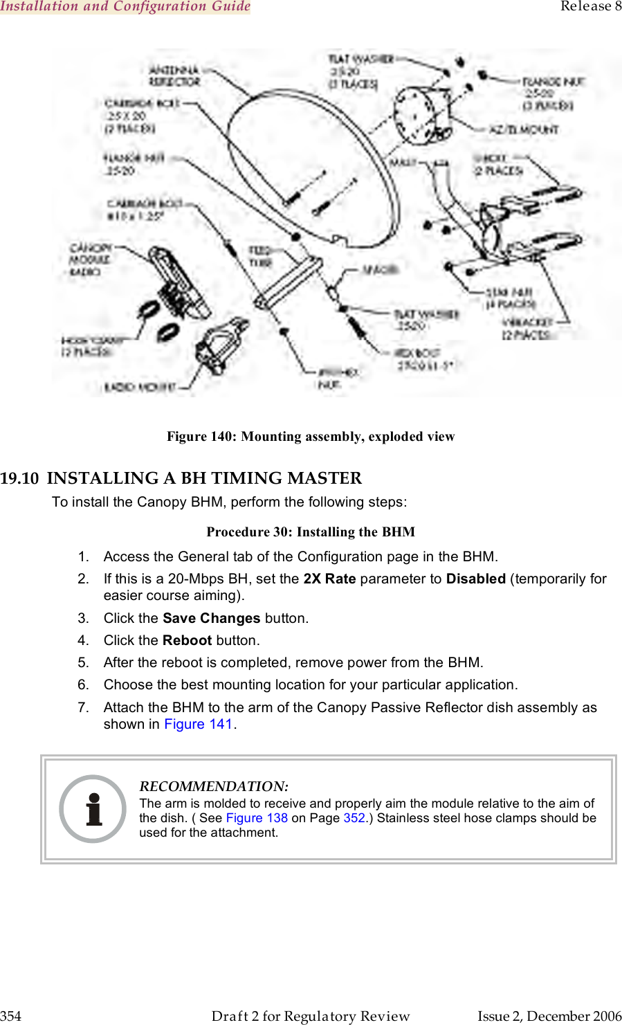 Installation and Configuration Guide    Release 8   354  Draft 2 for Regulatory Review  Issue 2, December 2006   Figure 140: Mounting assembly, exploded view 19.10 INSTALLING A BH TIMING MASTER To install the Canopy BHM, perform the following steps: Procedure 30: Installing the BHM 1.  Access the General tab of the Configuration page in the BHM. 2.  If this is a 20-Mbps BH, set the 2X Rate parameter to Disabled (temporarily for easier course aiming). 3.  Click the Save Changes button. 4.  Click the Reboot button. 5.  After the reboot is completed, remove power from the BHM. 6.  Choose the best mounting location for your particular application. 7.  Attach the BHM to the arm of the Canopy Passive Reflector dish assembly as shown in Figure 141.    RECOMMENDATION: The arm is molded to receive and properly aim the module relative to the aim of the dish. ( See Figure 138 on Page 352.) Stainless steel hose clamps should be used for the attachment.  