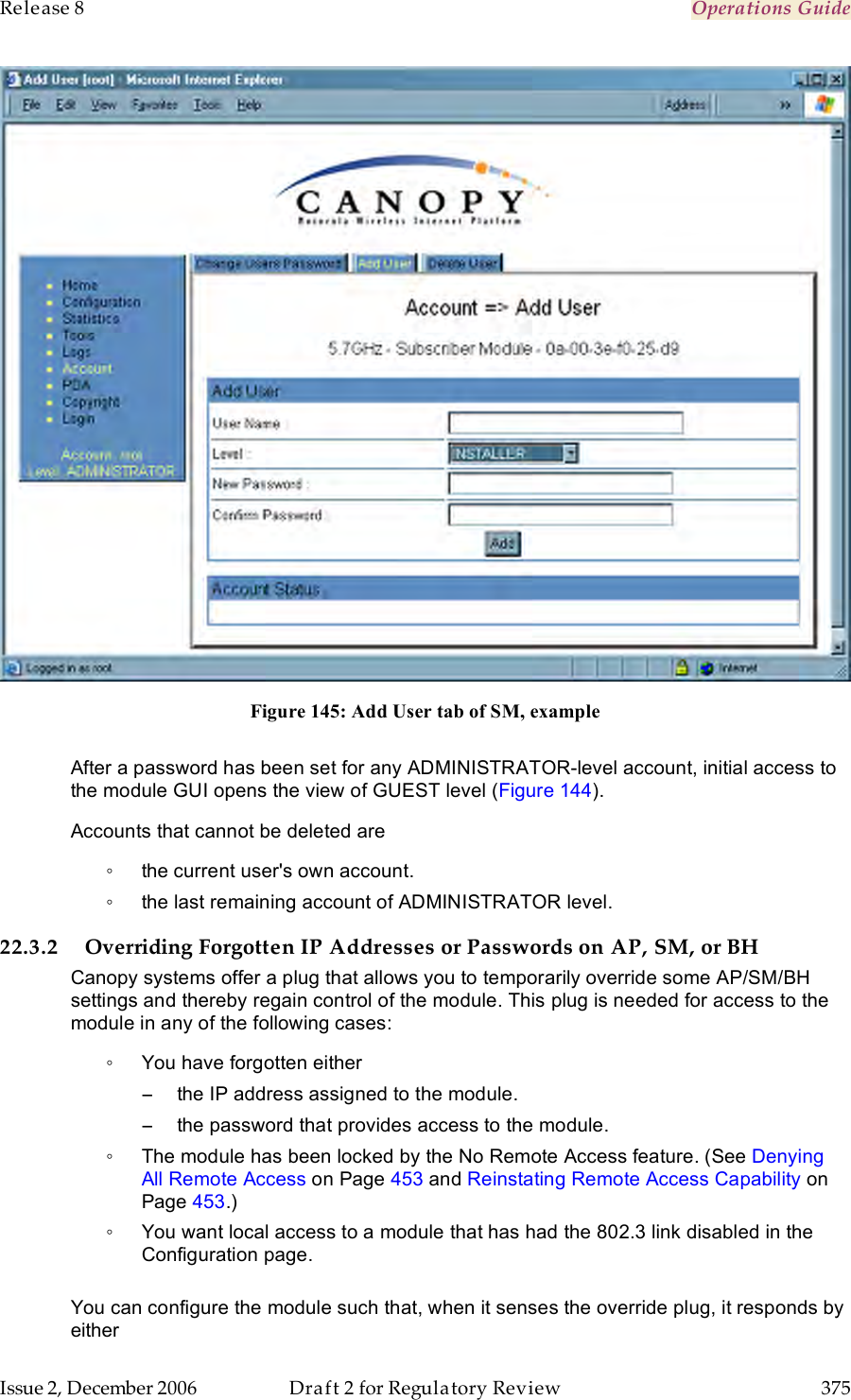 Release 8    Operations Guide   Issue 2, December 2006  Draft 2 for Regulatory Review  375      Figure 145: Add User tab of SM, example  After a password has been set for any ADMINISTRATOR-level account, initial access to the module GUI opens the view of GUEST level (Figure 144).  Accounts that cannot be deleted are ◦  the current user&apos;s own account. ◦  the last remaining account of ADMINISTRATOR level. 22.3.2 Overriding Forgotten IP Addresses or Passwords on AP, SM, or BH Canopy systems offer a plug that allows you to temporarily override some AP/SM/BH settings and thereby regain control of the module. This plug is needed for access to the module in any of the following cases: ◦  You have forgotten either −  the IP address assigned to the module. −  the password that provides access to the module. ◦  The module has been locked by the No Remote Access feature. (See Denying All Remote Access on Page 453 and Reinstating Remote Access Capability on Page 453.) ◦  You want local access to a module that has had the 802.3 link disabled in the Configuration page.  You can configure the module such that, when it senses the override plug, it responds by either 