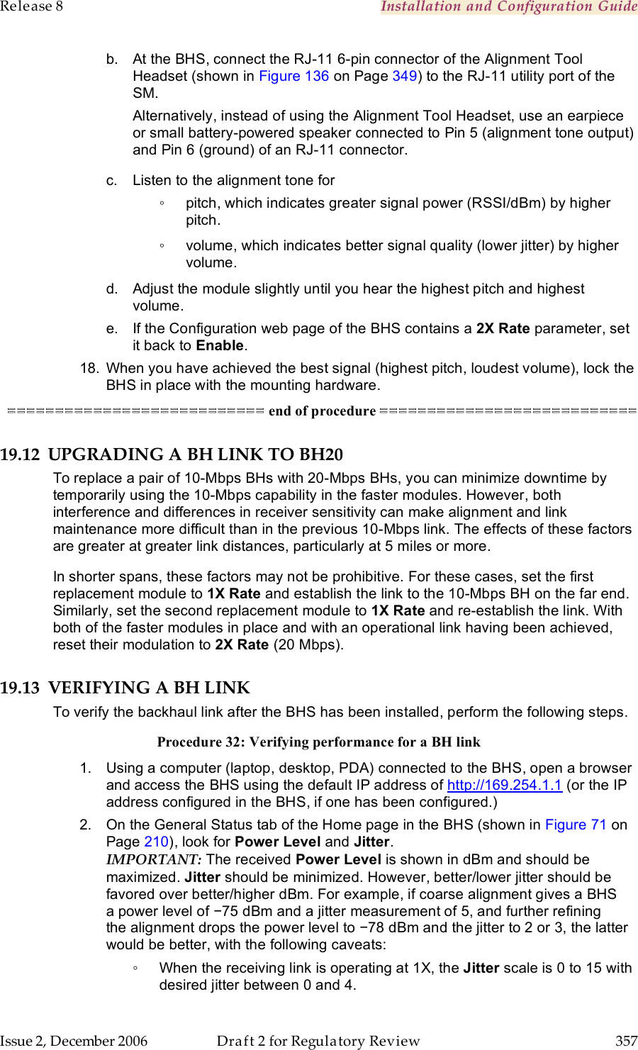 Release 8    Installation and Configuration Guide   Issue 2, December 2006  Draft 2 for Regulatory Review  357     b.  At the BHS, connect the RJ-11 6-pin connector of the Alignment Tool Headset (shown in Figure 136 on Page 349) to the RJ-11 utility port of the SM. Alternatively, instead of using the Alignment Tool Headset, use an earpiece or small battery-powered speaker connected to Pin 5 (alignment tone output) and Pin 6 (ground) of an RJ-11 connector. c.  Listen to the alignment tone for ◦  pitch, which indicates greater signal power (RSSI/dBm) by higher pitch. ◦  volume, which indicates better signal quality (lower jitter) by higher volume. d.  Adjust the module slightly until you hear the highest pitch and highest volume. e.  If the Configuration web page of the BHS contains a 2X Rate parameter, set it back to Enable. 18.  When you have achieved the best signal (highest pitch, loudest volume), lock the BHS in place with the mounting hardware. =========================== end of procedure =========================== 19.12 UPGRADING A BH LINK TO BH20 To replace a pair of 10-Mbps BHs with 20-Mbps BHs, you can minimize downtime by temporarily using the 10-Mbps capability in the faster modules. However, both interference and differences in receiver sensitivity can make alignment and link maintenance more difficult than in the previous 10-Mbps link. The effects of these factors are greater at greater link distances, particularly at 5 miles or more. In shorter spans, these factors may not be prohibitive. For these cases, set the first replacement module to 1X Rate and establish the link to the 10-Mbps BH on the far end. Similarly, set the second replacement module to 1X Rate and re-establish the link. With both of the faster modules in place and with an operational link having been achieved, reset their modulation to 2X Rate (20 Mbps).  19.13 VERIFYING A BH LINK To verify the backhaul link after the BHS has been installed, perform the following steps. Procedure 32: Verifying performance for a BH link 1.  Using a computer (laptop, desktop, PDA) connected to the BHS, open a browser and access the BHS using the default IP address of http://169.254.1.1 (or the IP address configured in the BHS, if one has been configured.) 2.  On the General Status tab of the Home page in the BHS (shown in Figure 71 on Page 210), look for Power Level and Jitter.  IMPORTANT: The received Power Level is shown in dBm and should be maximized. Jitter should be minimized. However, better/lower jitter should be favored over better/higher dBm. For example, if coarse alignment gives a BHS a power level of −75 dBm and a jitter measurement of 5, and further refining the alignment drops the power level to −78 dBm and the jitter to 2 or 3, the latter would be better, with the following caveats: ◦  When the receiving link is operating at 1X, the Jitter scale is 0 to 15 with desired jitter between 0 and 4.  