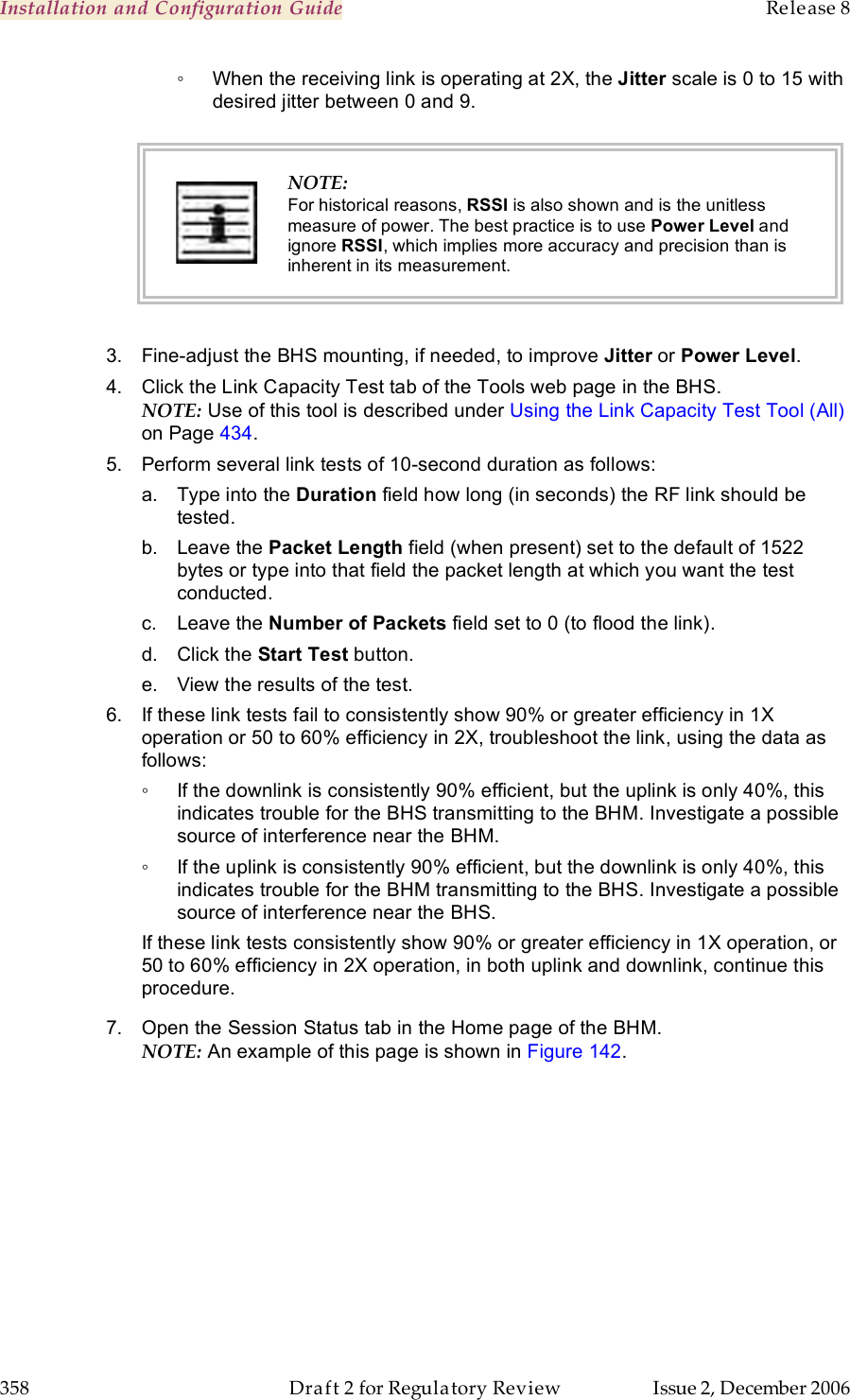 Installation and Configuration Guide    Release 8   358  Draft 2 for Regulatory Review  Issue 2, December 2006 ◦  When the receiving link is operating at 2X, the Jitter scale is 0 to 15 with desired jitter between 0 and 9.   NOTE: For historical reasons, RSSI is also shown and is the unitless measure of power. The best practice is to use Power Level and ignore RSSI, which implies more accuracy and precision than is inherent in its measurement.  3.  Fine-adjust the BHS mounting, if needed, to improve Jitter or Power Level. 4.  Click the Link Capacity Test tab of the Tools web page in the BHS. NOTE: Use of this tool is described under Using the Link Capacity Test Tool (All) on Page 434. 5.  Perform several link tests of 10-second duration as follows: a.  Type into the Duration field how long (in seconds) the RF link should be tested. b.  Leave the Packet Length field (when present) set to the default of 1522 bytes or type into that field the packet length at which you want the test conducted. c.  Leave the Number of Packets field set to 0 (to flood the link). d.  Click the Start Test button. e.  View the results of the test. 6.  If these link tests fail to consistently show 90% or greater efficiency in 1X operation or 50 to 60% efficiency in 2X, troubleshoot the link, using the data as follows: ◦  If the downlink is consistently 90% efficient, but the uplink is only 40%, this indicates trouble for the BHS transmitting to the BHM. Investigate a possible source of interference near the BHM. ◦  If the uplink is consistently 90% efficient, but the downlink is only 40%, this indicates trouble for the BHM transmitting to the BHS. Investigate a possible source of interference near the BHS. If these link tests consistently show 90% or greater efficiency in 1X operation, or 50 to 60% efficiency in 2X operation, in both uplink and downlink, continue this procedure. 7.  Open the Session Status tab in the Home page of the BHM. NOTE: An example of this page is shown in Figure 142.  