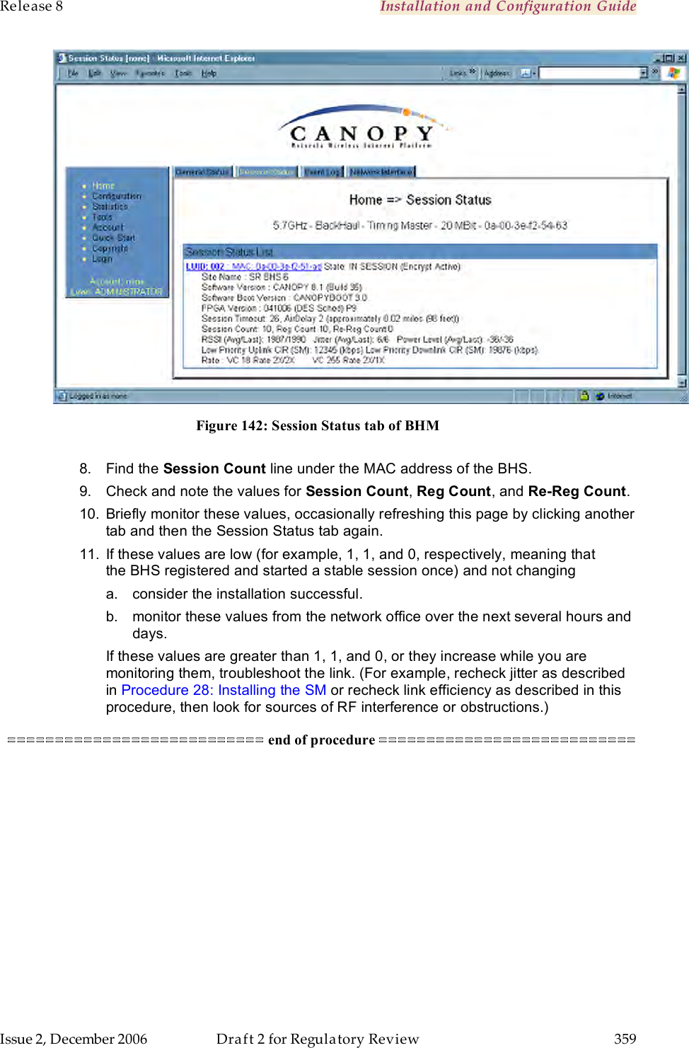 Release 8    Installation and Configuration Guide   Issue 2, December 2006  Draft 2 for Regulatory Review  359      Figure 142: Session Status tab of BHM  8.  Find the Session Count line under the MAC address of the BHS. 9.  Check and note the values for Session Count, Reg Count, and Re-Reg Count.  10.  Briefly monitor these values, occasionally refreshing this page by clicking another tab and then the Session Status tab again. 11.  If these values are low (for example, 1, 1, and 0, respectively, meaning that the BHS registered and started a stable session once) and not changing a.  consider the installation successful. b.  monitor these values from the network office over the next several hours and days. If these values are greater than 1, 1, and 0, or they increase while you are monitoring them, troubleshoot the link. (For example, recheck jitter as described in Procedure 28: Installing the SM or recheck link efficiency as described in this procedure, then look for sources of RF interference or obstructions.) =========================== end of procedure =========================== 