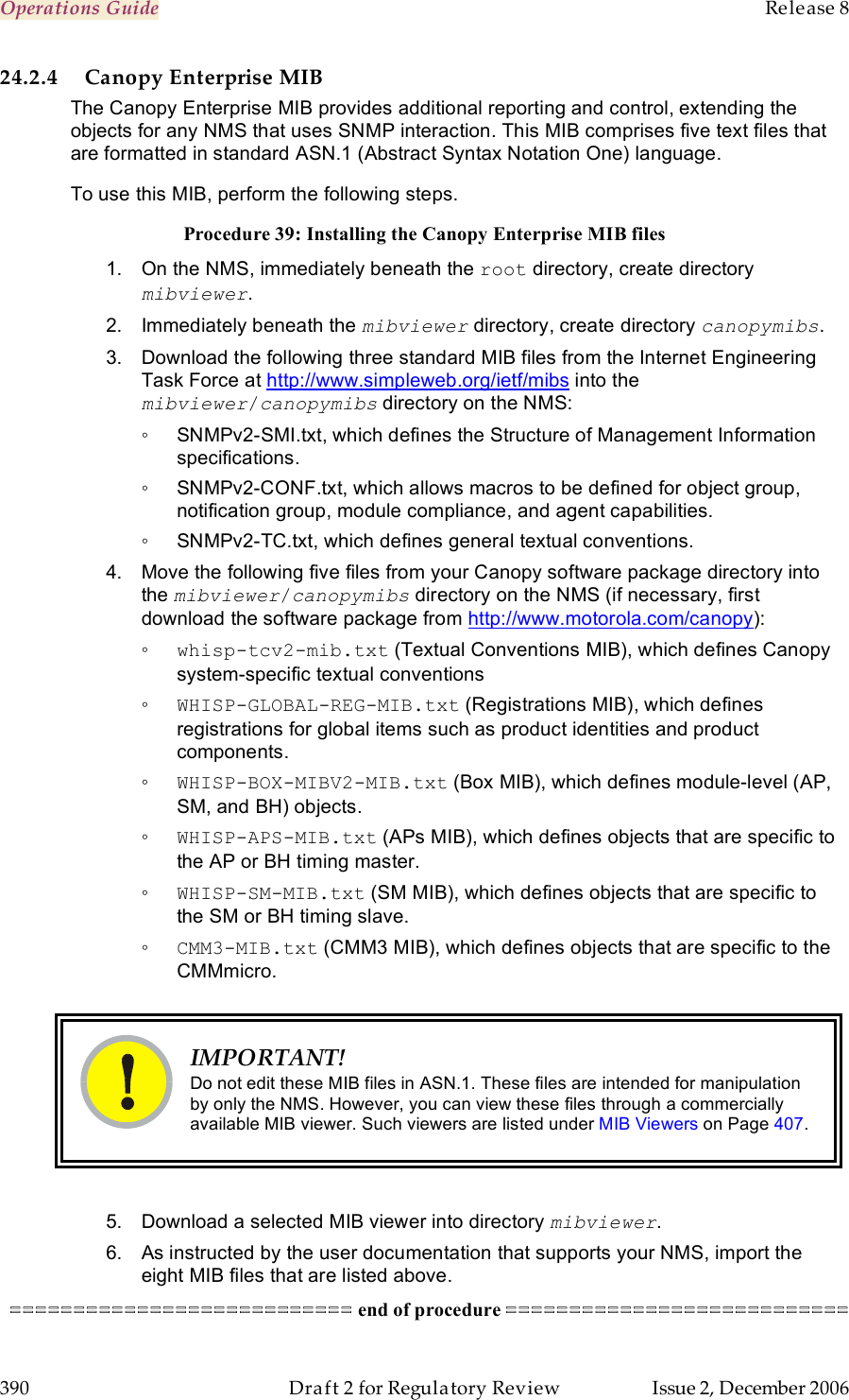 Operations Guide    Release 8   390  Draft 2 for Regulatory Review  Issue 2, December 2006 24.2.4 Canopy Enterprise MIB The Canopy Enterprise MIB provides additional reporting and control, extending the objects for any NMS that uses SNMP interaction. This MIB comprises five text files that are formatted in standard ASN.1 (Abstract Syntax Notation One) language. To use this MIB, perform the following steps. Procedure 39: Installing the Canopy Enterprise MIB files 1.  On the NMS, immediately beneath the root directory, create directory mibviewer. 2.  Immediately beneath the mibviewer directory, create directory canopymibs. 3.  Download the following three standard MIB files from the Internet Engineering Task Force at http://www.simpleweb.org/ietf/mibs into the mibviewer/canopymibs directory on the NMS:  ◦  SNMPv2-SMI.txt, which defines the Structure of Management Information specifications. ◦  SNMPv2-CONF.txt, which allows macros to be defined for object group, notification group, module compliance, and agent capabilities. ◦  SNMPv2-TC.txt, which defines general textual conventions. 4.  Move the following five files from your Canopy software package directory into the mibviewer/canopymibs directory on the NMS (if necessary, first download the software package from http://www.motorola.com/canopy): ◦ whisp-tcv2-mib.txt (Textual Conventions MIB), which defines Canopy system-specific textual conventions ◦ WHISP-GLOBAL-REG-MIB.txt (Registrations MIB), which defines registrations for global items such as product identities and product components. ◦ WHISP-BOX-MIBV2-MIB.txt (Box MIB), which defines module-level (AP, SM, and BH) objects. ◦ WHISP-APS-MIB.txt (APs MIB), which defines objects that are specific to the AP or BH timing master. ◦ WHISP-SM-MIB.txt (SM MIB), which defines objects that are specific to the SM or BH timing slave. ◦ CMM3-MIB.txt (CMM3 MIB), which defines objects that are specific to the CMMmicro.   IMPORTANT! Do not edit these MIB files in ASN.1. These files are intended for manipulation by only the NMS. However, you can view these files through a commercially available MIB viewer. Such viewers are listed under MIB Viewers on Page 407.  5.  Download a selected MIB viewer into directory mibviewer. 6.  As instructed by the user documentation that supports your NMS, import the eight MIB files that are listed above. =========================== end of procedure =========================== 