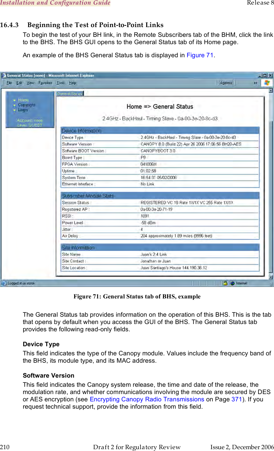 Installation and Configuration Guide    Release 8   210  Draft 2 for Regulatory Review  Issue 2, December 2006 16.4.3 Beginning the Test of Point-to-Point Links To begin the test of your BH link, in the Remote Subscribers tab of the BHM, click the link to the BHS. The BHS GUI opens to the General Status tab of its Home page. An example of the BHS General Status tab is displayed in Figure 71.   Figure 71: General Status tab of BHS, example  The General Status tab provides information on the operation of this BHS. This is the tab that opens by default when you access the GUI of the BHS. The General Status tab provides the following read-only fields. Device Type  This field indicates the type of the Canopy module. Values include the frequency band of the BHS, its module type, and its MAC address. Software Version This field indicates the Canopy system release, the time and date of the release, the modulation rate, and whether communications involving the module are secured by DES or AES encryption (see Encrypting Canopy Radio Transmissions on Page 371). If you request technical support, provide the information from this field. 