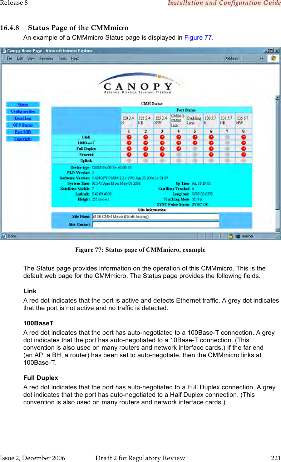 Release 8    Installation and Configuration Guide   Issue 2, December 2006  Draft 2 for Regulatory Review  221     16.4.8 Status Page of the CMMmicro An example of a CMMmicro Status page is displayed in Figure 77.  Figure 77: Status page of CMMmicro, example  The Status page provides information on the operation of this CMMmicro. This is the default web page for the CMMmicro. The Status page provides the following fields. Link A red dot indicates that the port is active and detects Ethernet traffic. A grey dot indicates that the port is not active and no traffic is detected. 100BaseT A red dot indicates that the port has auto-negotiated to a 100Base-T connection. A grey dot indicates that the port has auto-negotiated to a 10Base-T connection. (This convention is also used on many routers and network interface cards.) If the far end  (an AP, a BH, a router) has been set to auto-negotiate, then the CMMmicro links at  100Base-T. Full Duplex A red dot indicates that the port has auto-negotiated to a Full Duplex connection. A grey dot indicates that the port has auto-negotiated to a Half Duplex connection. (This convention is also used on many routers and network interface cards.) 