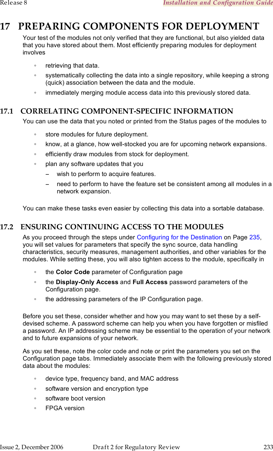 Release 8    Installation and Configuration Guide   Issue 2, December 2006  Draft 2 for Regulatory Review  233     17 PREPARING COMPONENTS FOR DEPLOYMENT Your test of the modules not only verified that they are functional, but also yielded data that you have stored about them. Most efficiently preparing modules for deployment involves ◦  retrieving that data. ◦  systematically collecting the data into a single repository, while keeping a strong (quick) association between the data and the module. ◦  immediately merging module access data into this previously stored data. 17.1 CORRELATING COMPONENT-SPECIFIC INFORMATION You can use the data that you noted or printed from the Status pages of the modules to  ◦  store modules for future deployment. ◦  know, at a glance, how well-stocked you are for upcoming network expansions. ◦  efficiently draw modules from stock for deployment. ◦  plan any software updates that you −  wish to perform to acquire features. −  need to perform to have the feature set be consistent among all modules in a network expansion.  You can make these tasks even easier by collecting this data into a sortable database. 17.2 ENSURING CONTINUING ACCESS TO THE MODULES As you proceed through the steps under Configuring for the Destination on Page 235, you will set values for parameters that specify the sync source, data handling characteristics, security measures, management authorities, and other variables for the modules. While setting these, you will also tighten access to the module, specifically in ◦  the Color Code parameter of Configuration page ◦  the Display-Only Access and Full Access password parameters of the Configuration page. ◦  the addressing parameters of the IP Configuration page.  Before you set these, consider whether and how you may want to set these by a self-devised scheme. A password scheme can help you when you have forgotten or misfiled a password. An IP addressing scheme may be essential to the operation of your network and to future expansions of your network. As you set these, note the color code and note or print the parameters you set on the Configuration page tabs. Immediately associate them with the following previously stored data about the modules: ◦  device type, frequency band, and MAC address ◦  software version and encryption type ◦  software boot version ◦  FPGA version 
