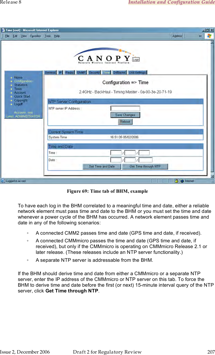 Release 8    Installation and Configuration Guide   Issue 2, December 2006  Draft 2 for Regulatory Review  207       Figure 69: Time tab of BHM, example  To have each log in the BHM correlated to a meaningful time and date, either a reliable network element must pass time and date to the BHM or you must set the time and date whenever a power cycle of the BHM has occurred. A network element passes time and date in any of the following scenarios: ◦  A connected CMM2 passes time and date (GPS time and date, if received).  ◦  A connected CMMmicro passes the time and date (GPS time and date, if received), but only if the CMMmicro is operating on CMMmicro Release 2.1 or later release. (These releases include an NTP server functionality.) ◦  A separate NTP server is addressable from the BHM.  If the BHM should derive time and date from either a CMMmicro or a separate NTP server, enter the IP address of the CMMmicro or NTP server on this tab. To force the BHM to derive time and date before the first (or next) 15-minute interval query of the NTP server, click Get Time through NTP. 