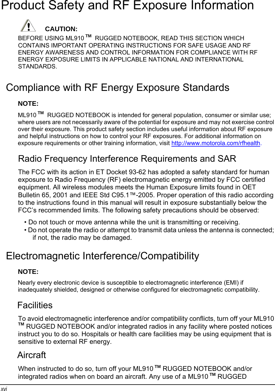 xvi Product Safety and RF Exposure Information      CAUTION: BEFORE USING ML910 TM  RUGGED NOTEBOOK, READ THIS SECTION WHICH CONTAINS IMPORTANT OPERATING INSTRUCTIONS FOR SAFE USAGE AND RF ENERGY AWARENESS AND CONTROL INFORMATION FOR COMPLIANCE WITH RF ENERGY EXPOSURE LIMITS IN APPLICABLE NATIONAL AND INTERNATIONAL STANDARDS. Compliance with RF Energy Exposure Standards NOTE:  ML910 TM  RUGGED NOTEBOOK is intended for general population, consumer or similar use; where users are not necessarily aware of the potential for exposure and may not exercise control over their exposure. This product safety section includes useful information about RF exposure and helpful instructions on how to control your RF exposures. For additional information on exposure requirements or other training information, visit http://www.motorola.com/rfhealth. Radio Frequency Interference Requirements and SAR The FCC with its action in ET Docket 93-62 has adopted a safety standard for human exposure to Radio Frequency (RF) electromagnetic energy emitted by FCC certified equipment. All wireless modules meets the Human Exposure limits found in OET Bulletin 65, 2001 and IEEE Std C95.1™-2005. Proper operation of this radio according to the instructions found in this manual will result in exposure substantially below the FCC’s recommended limits. The following safety precautions should be observed: • Do not touch or move antenna while the unit is transmitting or receiving. • Do not operate the radio or attempt to transmit data unless the antenna is connected; if not, the radio may be damaged. Electromagnetic Interference/Compatibility NOTE:  Nearly every electronic device is susceptible to electromagnetic interference (EMI) if inadequately shielded, designed or otherwise configured for electromagnetic compatibility. Facilities To avoid electromagnetic interference and/or compatibility conflicts, turn off your ML910 TM RUGGED NOTEBOOK and/or integrated radios in any facility where posted notices instruct you to do so. Hospitals or health care facilities may be using equipment that is sensitive to external RF energy. Aircraft When instructed to do so, turn off your ML910 TM RUGGED NOTEBOOK and/or integrated radios when on board an aircraft. Any use of a ML910 TM RUGGED 