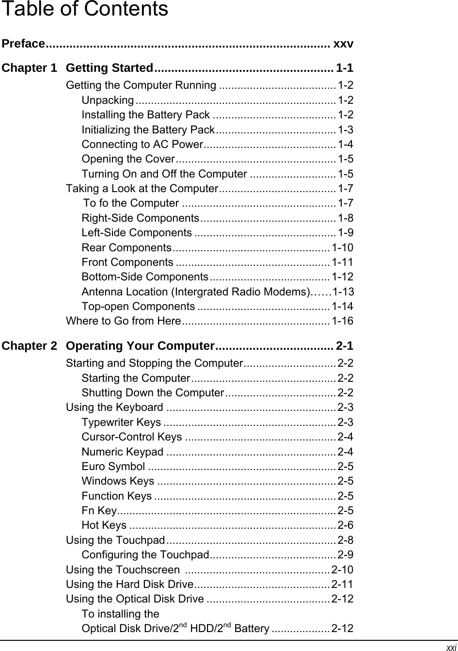 xxi Table of Contents Preface.................................................................................... xxv Chapter 1  Getting Started..................................................... 1-1 Getting the Computer Running ...................................... 1-2 Unpacking.................................................................1-2 Installing the Battery Pack ........................................1-2 Initializing the Battery Pack.......................................1-3 Connecting to AC Power........................................... 1-4 Opening the Cover.................................................... 1-5 Turning On and Off the Computer ............................ 1-5 Taking a Look at the Computer...................................... 1-7 To fo the Computer ..................................................1-7 Right-Side Components............................................ 1-8 Left-Side Components ..............................................1-9 Rear Components................................................... 1-10 Front Components ..................................................1-11 Bottom-Side Components....................................... 1-12 Antenna Location (Intergrated Radio Modems)……1-13 Top-open Components ...........................................1-14 Where to Go from Here................................................ 1-16 Chapter 2  Operating Your Computer................................... 2-1 Starting and Stopping the Computer.............................. 2-2 Starting the Computer............................................... 2-2 Shutting Down the Computer.................................... 2-2 Using the Keyboard .......................................................2-3 Typewriter Keys ........................................................2-3 Cursor-Control Keys ................................................. 2-4 Numeric Keypad ....................................................... 2-4 Euro Symbol ............................................................. 2-5 Windows Keys .......................................................... 2-5 Function Keys ...........................................................2-5 Fn Key....................................................................... 2-5 Hot Keys ................................................................... 2-6 Using the Touchpad.......................................................2-8 Configuring the Touchpad......................................... 2-9 Using the Touchscreen  ............................................... 2-10 Using the Hard Disk Drive............................................ 2-11 Using the Optical Disk Drive ........................................ 2-12 To installing the  Optical Disk Drive/2nd HDD/2nd Battery ................... 2-12 
