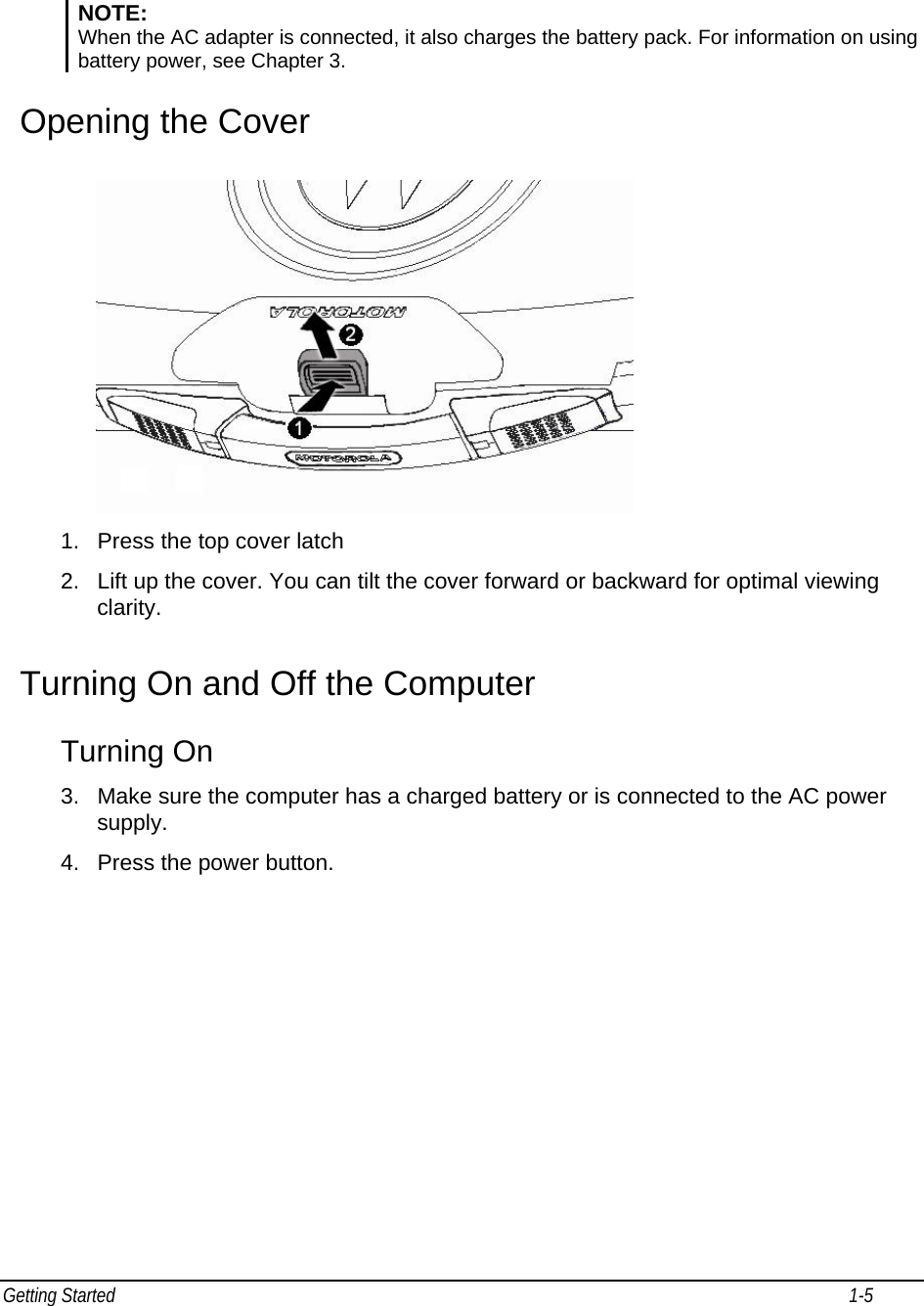 Getting Started                                                                                                                                                              1-5                                          NOTE:  When the AC adapter is connected, it also charges the battery pack. For information on using battery power, see Chapter 3. Opening the Cover   1.  Press the top cover latch 2.  Lift up the cover. You can tilt the cover forward or backward for optimal viewing clarity. Turning On and Off the Computer Turning On 3.  Make sure the computer has a charged battery or is connected to the AC power supply. 4.  Press the power button. 