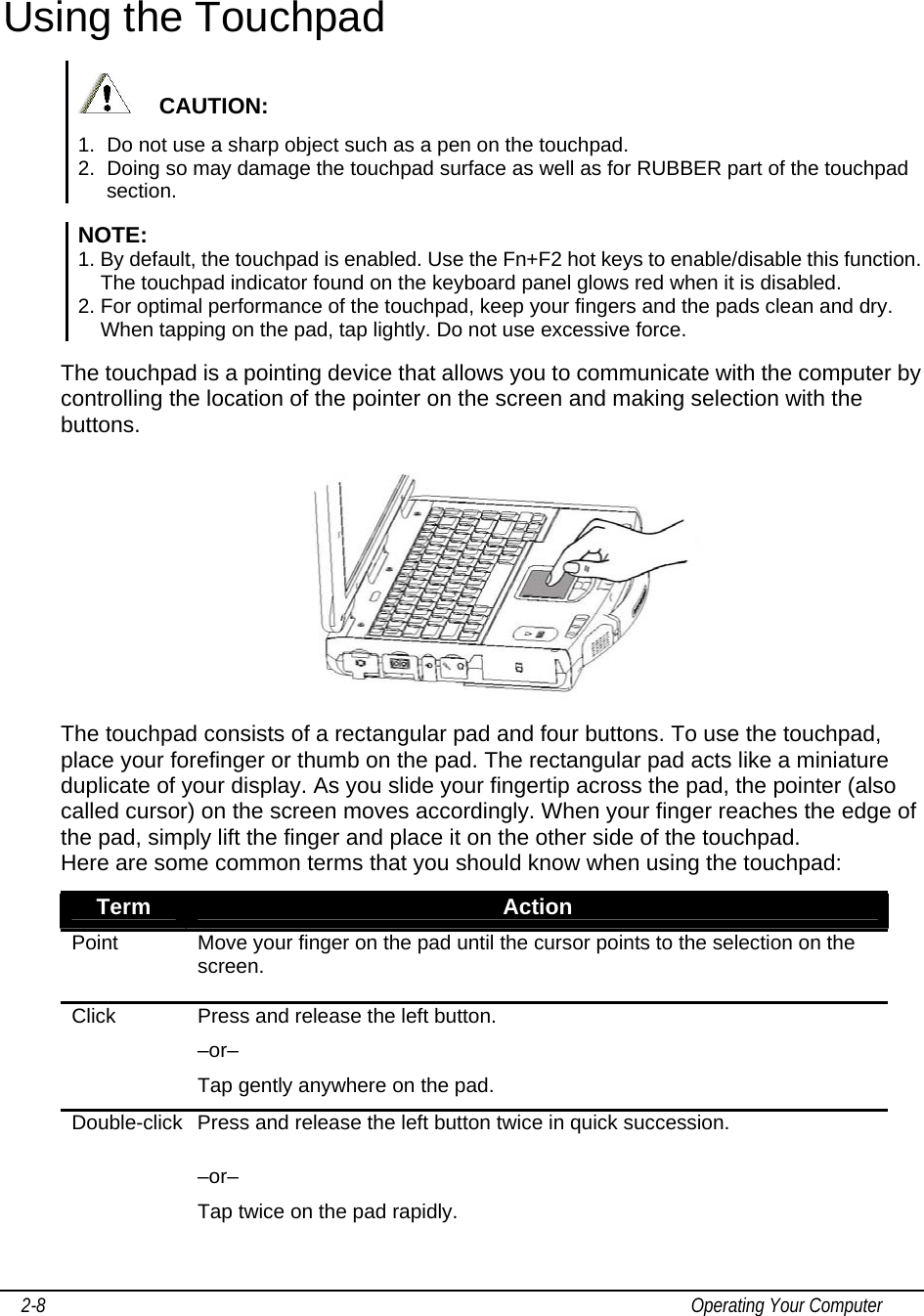     2-8                                                                                                                                           Operating Your Computer Using the Touchpad      CAUTION:  1.  Do not use a sharp object such as a pen on the touchpad.  2.  Doing so may damage the touchpad surface as well as for RUBBER part of the touchpad section.  NOTE: 1. By default, the touchpad is enabled. Use the Fn+F2 hot keys to enable/disable this function. The touchpad indicator found on the keyboard panel glows red when it is disabled. 2. For optimal performance of the touchpad, keep your fingers and the pads clean and dry. When tapping on the pad, tap lightly. Do not use excessive force.  The touchpad is a pointing device that allows you to communicate with the computer by controlling the location of the pointer on the screen and making selection with the buttons.  The touchpad consists of a rectangular pad and four buttons. To use the touchpad, place your forefinger or thumb on the pad. The rectangular pad acts like a miniature duplicate of your display. As you slide your fingertip across the pad, the pointer (also called cursor) on the screen moves accordingly. When your finger reaches the edge of the pad, simply lift the finger and place it on the other side of the touchpad. Here are some common terms that you should know when using the touchpad: Term  Action Point  Move your finger on the pad until the cursor points to the selection on the screen. Click  Press and release the left button.  –or–   Tap gently anywhere on the pad. Double-click  Press and release the left button twice in quick succession.  –or–   Tap twice on the pad rapidly. 