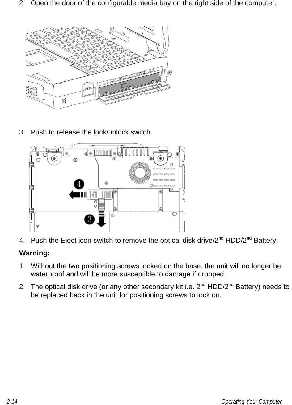     2-14                                                                                                                                           Operating Your Computer  2.  Open the door of the configurable media bay on the right side of the computer.    3.  Push to release the lock/unlock switch.  4.  Push the Eject icon switch to remove the optical disk drive/2nd HDD/2nd Battery.   Warning:  1.  Without the two positioning screws locked on the base, the unit will no longer be waterproof and will be more susceptible to damage if dropped.  2.  The optical disk drive (or any other secondary kit i.e. 2nd HDD/2nd Battery) needs to be replaced back in the unit for positioning screws to lock on. 