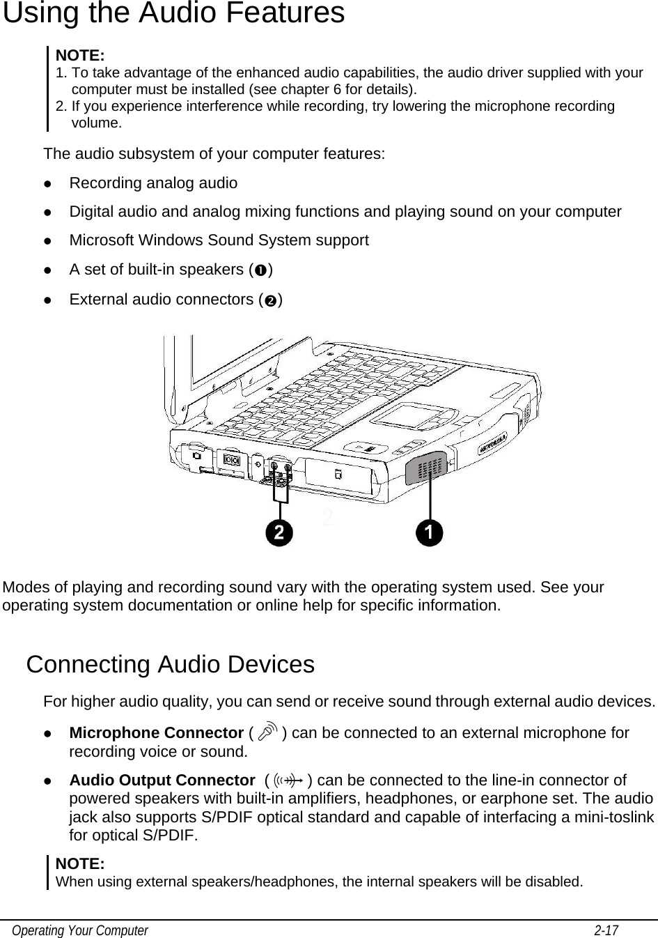    Operating Your Computer                                                                                                                                       2-17   Using the Audio Features NOTE: 1. To take advantage of the enhanced audio capabilities, the audio driver supplied with your computer must be installed (see chapter 6 for details). 2. If you experience interference while recording, try lowering the microphone recording volume.  The audio subsystem of your computer features: z Recording analog audio z Digital audio and analog mixing functions and playing sound on your computer z Microsoft Windows Sound System support z A set of built-in speakers (n) z External audio connectors (o)  Modes of playing and recording sound vary with the operating system used. See your operating system documentation or online help for specific information. Connecting Audio Devices For higher audio quality, you can send or receive sound through external audio devices. z Microphone Connector (  ) can be connected to an external microphone for recording voice or sound. z Audio Output Connector  (   ) can be connected to the line-in connector of powered speakers with built-in amplifiers, headphones, or earphone set. The audio jack also supports S/PDIF optical standard and capable of interfacing a mini-toslink for optical S/PDIF. NOTE:  When using external speakers/headphones, the internal speakers will be disabled. 
