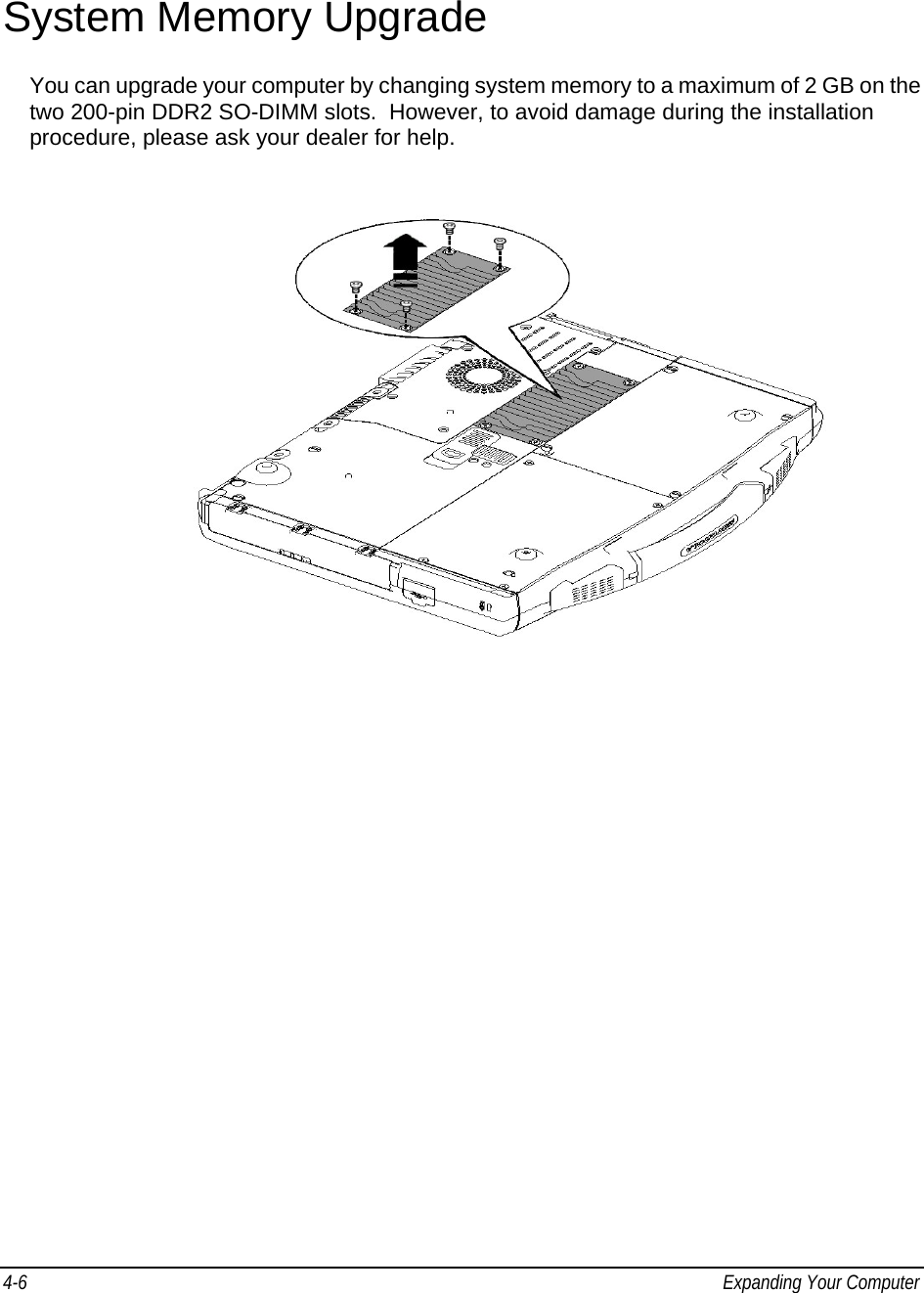 4-6  Expanding Your Computer    System Memory Upgrade You can upgrade your computer by changing system memory to a maximum of 2 GB on the two 200-pin DDR2 SO-DIMM slots.  However, to avoid damage during the installation procedure, please ask your dealer for help.     