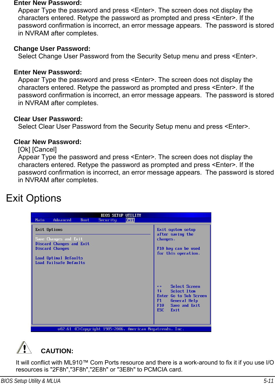 BIOS Setup Utility &amp; MLUA  5-11                                 Enter New Password: Appear Type the password and press &lt;Enter&gt;. The screen does not display the characters entered. Retype the password as prompted and press &lt;Enter&gt;. If the password confirmation is incorrect, an error message appears.  The password is stored in NVRAM after completes.  Change User Password: Select Change User Password from the Security Setup menu and press &lt;Enter&gt;.  Enter New Password: Appear Type the password and press &lt;Enter&gt;. The screen does not display the characters entered. Retype the password as prompted and press &lt;Enter&gt;. If the password confirmation is incorrect, an error message appears.  The password is stored in NVRAM after completes.  Clear User Password: Select Clear User Password from the Security Setup menu and press &lt;Enter&gt;.  Clear New Password: [Ok] [Cancel] Appear Type the password and press &lt;Enter&gt;. The screen does not display the characters entered. Retype the password as prompted and press &lt;Enter&gt;. If the password confirmation is incorrect, an error message appears.  The password is stored in NVRAM after completes.  Exit Options          CAUTION:  It will conflict with ML910™ Com Ports resource and there is a work-around to fix it if you use I/O resources is &quot;2F8h&quot;,&quot;3F8h&quot;,&quot;2E8h&quot; or &quot;3E8h&quot; to PCMCIA card. 