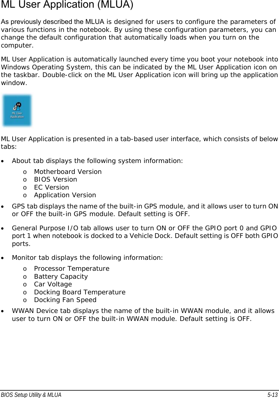 BIOS Setup Utility &amp; MLUA  5-13                                ML User Application (MLUA) As previously described the MLUA is designed for users to configure the parameters of various functions in the notebook. By using these configuration parameters, you can change the default configuration that automatically loads when you turn on the computer.  ML User Application is automatically launched every time you boot your notebook into Windows Operating System, this can be indicated by the ML User Application icon on the taskbar. Double-click on the ML User Application icon will bring up the application window.  ML User Application is presented in a tab-based user interface, which consists of below tabs: • About tab displays the following system information:  o Motherboard Version  o BIOS Version  o EC Version  o Application Version  • GPS tab displays the name of the built-in GPS module, and it allows user to turn ON or OFF the built-in GPS module. Default setting is OFF. • General Purpose I/O tab allows user to turn ON or OFF the GPIO port 0 and GPIO port 1 when notebook is docked to a Vehicle Dock. Default setting is OFF both GPIO ports. • Monitor tab displays the following information:  o Processor Temperature  o Battery Capacity  o Car Voltage  o Docking Board Temperature  o Docking Fan Speed  • WWAN Device tab displays the name of the built-in WWAN module, and it allows user to turn ON or OFF the built-in WWAN module. Default setting is OFF.  