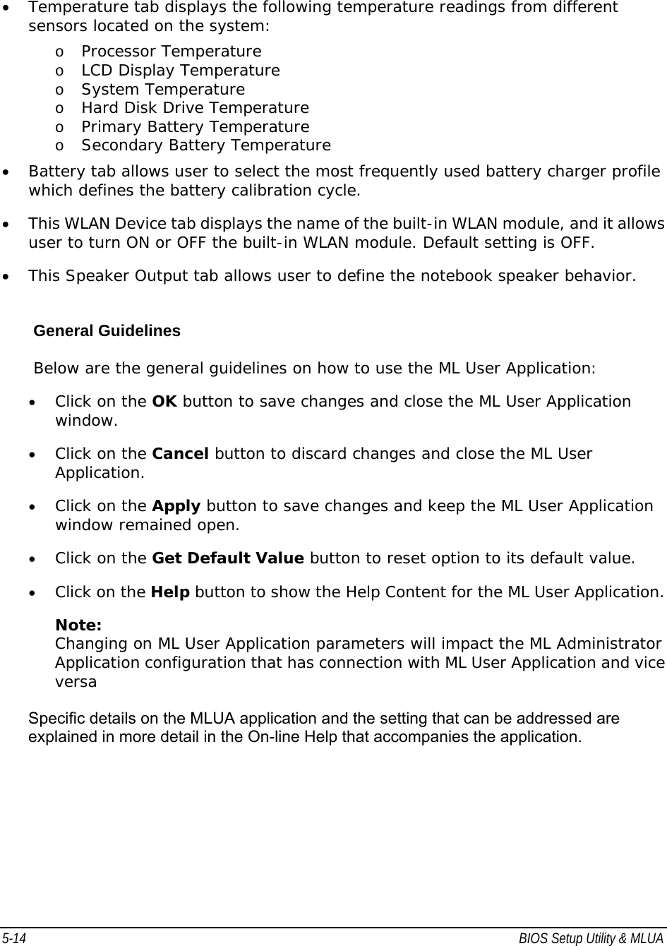 5-14  BIOS Setup Utility &amp; MLUA                                         • Temperature tab displays the following temperature readings from different sensors located on the system: o Processor Temperature  o LCD Display Temperature  o System Temperature  o Hard Disk Drive Temperature  o Primary Battery Temperature  o Secondary Battery Temperature  • Battery tab allows user to select the most frequently used battery charger profile which defines the battery calibration cycle. • This WLAN Device tab displays the name of the built-in WLAN module, and it allows user to turn ON or OFF the built-in WLAN module. Default setting is OFF. • This Speaker Output tab allows user to define the notebook speaker behavior.    General Guidelines Below are the general guidelines on how to use the ML User Application:  • Click on the OK button to save changes and close the ML User Application window.  • Click on the Cancel button to discard changes and close the ML User Application.  • Click on the Apply button to save changes and keep the ML User Application window remained open.  • Click on the Get Default Value button to reset option to its default value.  • Click on the Help button to show the Help Content for the ML User Application.  Note: Changing on ML User Application parameters will impact the ML Administrator Application configuration that has connection with ML User Application and vice versa  Specific details on the MLUA application and the setting that can be addressed are explained in more detail in the On-line Help that accompanies the application. 