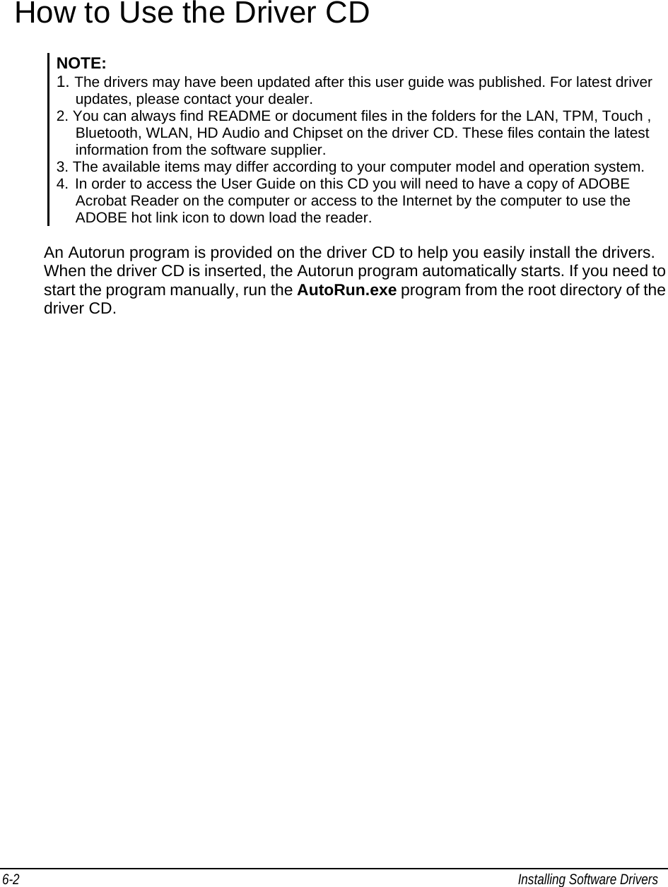  6-2  Installing Software Drivers   How to Use the Driver CD NOTE: 1. The drivers may have been updated after this user guide was published. For latest driver updates, please contact your dealer. 2. You can always find README or document files in the folders for the LAN, TPM, Touch , Bluetooth, WLAN, HD Audio and Chipset on the driver CD. These files contain the latest information from the software supplier.  3. The available items may differ according to your computer model and operation system. 4.  In order to access the User Guide on this CD you will need to have a copy of ADOBE Acrobat Reader on the computer or access to the Internet by the computer to use the ADOBE hot link icon to down load the reader.  An Autorun program is provided on the driver CD to help you easily install the drivers. When the driver CD is inserted, the Autorun program automatically starts. If you need to start the program manually, run the AutoRun.exe program from the root directory of the driver CD. 