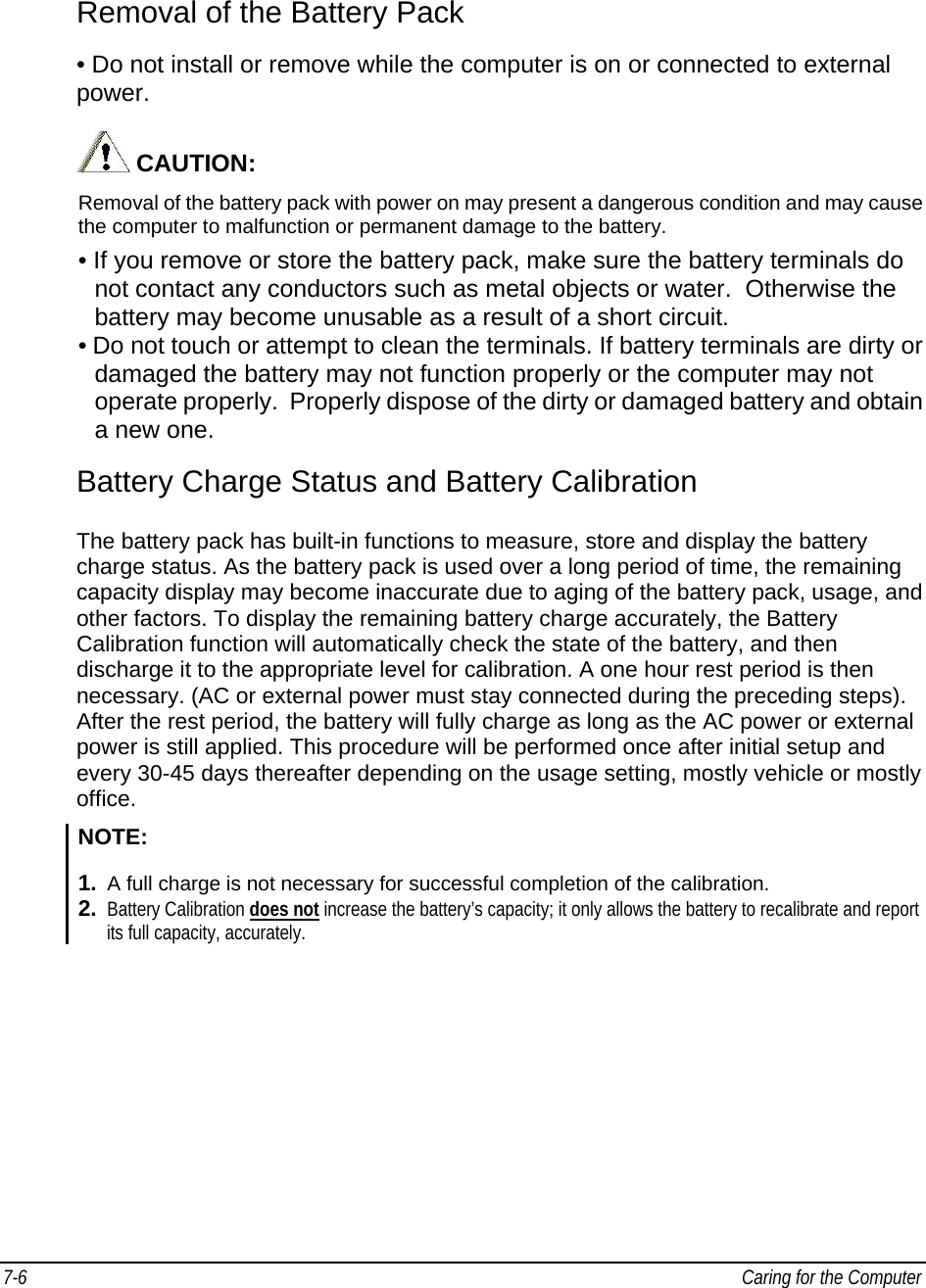 7-6   Caring for the Computer  Removal of the Battery Pack  • Do not install or remove while the computer is on or connected to external power.     CAUTION:  Removal of the battery pack with power on may present a dangerous condition and may cause the computer to malfunction or permanent damage to the battery. • If you remove or store the battery pack, make sure the battery terminals do not contact any conductors such as metal objects or water.  Otherwise the battery may become unusable as a result of a short circuit. • Do not touch or attempt to clean the terminals. If battery terminals are dirty or damaged the battery may not function properly or the computer may not operate properly.  Properly dispose of the dirty or damaged battery and obtain a new one. Battery Charge Status and Battery Calibration The battery pack has built-in functions to measure, store and display the battery charge status. As the battery pack is used over a long period of time, the remaining capacity display may become inaccurate due to aging of the battery pack, usage, and other factors. To display the remaining battery charge accurately, the Battery Calibration function will automatically check the state of the battery, and then discharge it to the appropriate level for calibration. A one hour rest period is then necessary. (AC or external power must stay connected during the preceding steps). After the rest period, the battery will fully charge as long as the AC power or external power is still applied. This procedure will be performed once after initial setup and every 30-45 days thereafter depending on the usage setting, mostly vehicle or mostly office.  NOTE: 1.  A full charge is not necessary for successful completion of the calibration. 2.  Battery Calibration does not increase the battery’s capacity; it only allows the battery to recalibrate and report its full capacity, accurately.   