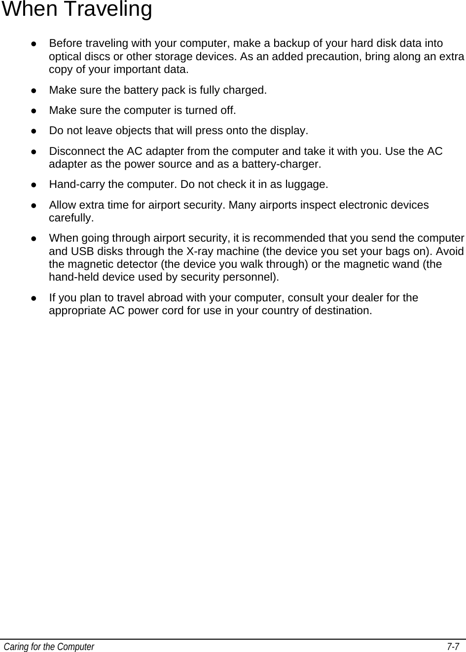  Caring for the Computer   7-7   When Traveling z Before traveling with your computer, make a backup of your hard disk data into optical discs or other storage devices. As an added precaution, bring along an extra copy of your important data. z Make sure the battery pack is fully charged. z Make sure the computer is turned off. z Do not leave objects that will press onto the display. z Disconnect the AC adapter from the computer and take it with you. Use the AC adapter as the power source and as a battery-charger. z Hand-carry the computer. Do not check it in as luggage. z Allow extra time for airport security. Many airports inspect electronic devices carefully. z When going through airport security, it is recommended that you send the computer and USB disks through the X-ray machine (the device you set your bags on). Avoid the magnetic detector (the device you walk through) or the magnetic wand (the hand-held device used by security personnel). z If you plan to travel abroad with your computer, consult your dealer for the appropriate AC power cord for use in your country of destination.   