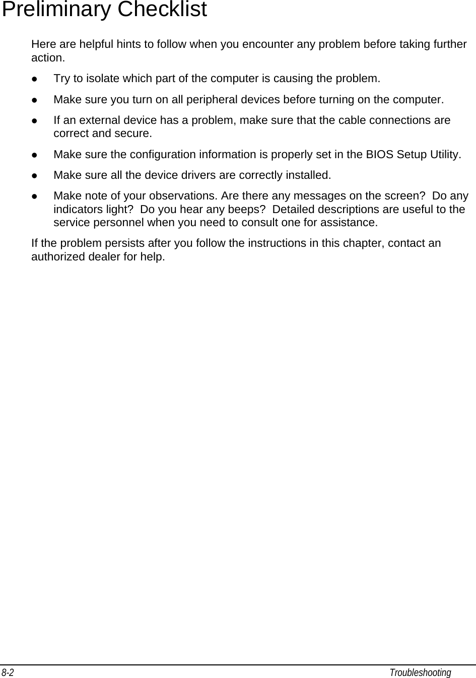 8-2                                                                                                                                                             Troubleshooting                                                  Preliminary Checklist Here are helpful hints to follow when you encounter any problem before taking further action. z Try to isolate which part of the computer is causing the problem. z Make sure you turn on all peripheral devices before turning on the computer. z If an external device has a problem, make sure that the cable connections are correct and secure. z Make sure the configuration information is properly set in the BIOS Setup Utility. z Make sure all the device drivers are correctly installed. z Make note of your observations. Are there any messages on the screen?  Do any indicators light?  Do you hear any beeps?  Detailed descriptions are useful to the service personnel when you need to consult one for assistance. If the problem persists after you follow the instructions in this chapter, contact an authorized dealer for help. 