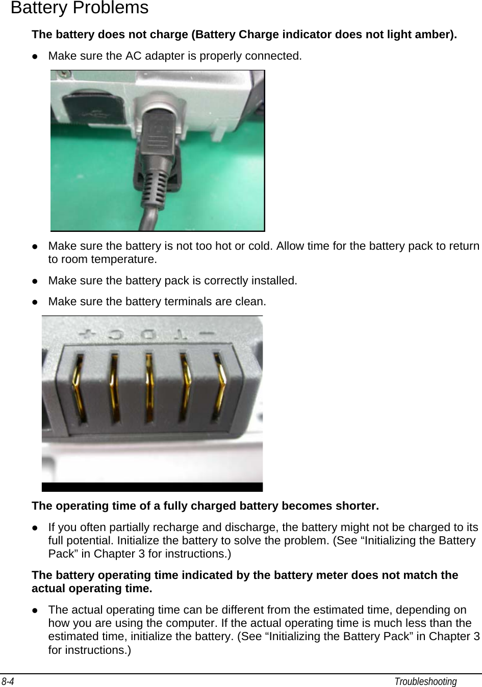 8-4                                                                                                                                                             Troubleshooting                                                  Battery Problems The battery does not charge (Battery Charge indicator does not light amber). z Make sure the AC adapter is properly connected.  z Make sure the battery is not too hot or cold. Allow time for the battery pack to return to room temperature. z Make sure the battery pack is correctly installed. z Make sure the battery terminals are clean.  The operating time of a fully charged battery becomes shorter. z If you often partially recharge and discharge, the battery might not be charged to its full potential. Initialize the battery to solve the problem. (See “Initializing the Battery Pack” in Chapter 3 for instructions.) The battery operating time indicated by the battery meter does not match the actual operating time. z The actual operating time can be different from the estimated time, depending on how you are using the computer. If the actual operating time is much less than the estimated time, initialize the battery. (See “Initializing the Battery Pack” in Chapter 3 for instructions.) 