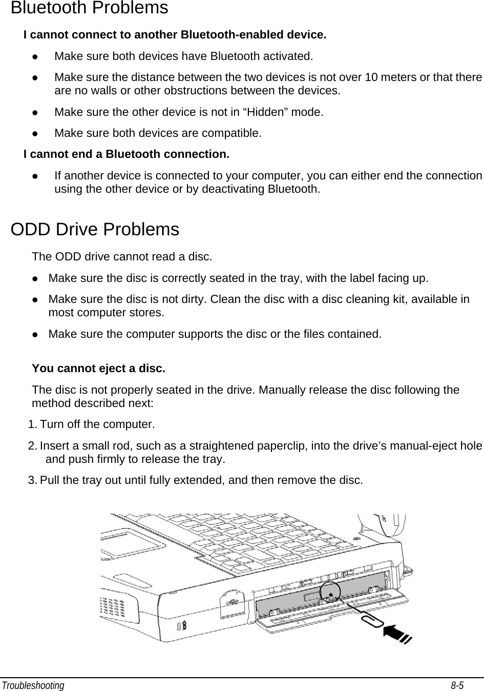 Troubleshooting                                                                                                                                                               8-5                                       Bluetooth Problems I cannot connect to another Bluetooth-enabled device. z Make sure both devices have Bluetooth activated. z Make sure the distance between the two devices is not over 10 meters or that there are no walls or other obstructions between the devices. z Make sure the other device is not in “Hidden” mode. z Make sure both devices are compatible. I cannot end a Bluetooth connection. z If another device is connected to your computer, you can either end the connection using the other device or by deactivating Bluetooth. ODD Drive Problems The ODD drive cannot read a disc. z Make sure the disc is correctly seated in the tray, with the label facing up. z Make sure the disc is not dirty. Clean the disc with a disc cleaning kit, available in most computer stores. z Make sure the computer supports the disc or the files contained.  You cannot eject a disc. The disc is not properly seated in the drive. Manually release the disc following the method described next: 1. Turn off the computer. 2. Insert a small rod, such as a straightened paperclip, into the drive’s manual-eject hole and push firmly to release the tray. 3. Pull the tray out until fully extended, and then remove the disc.  