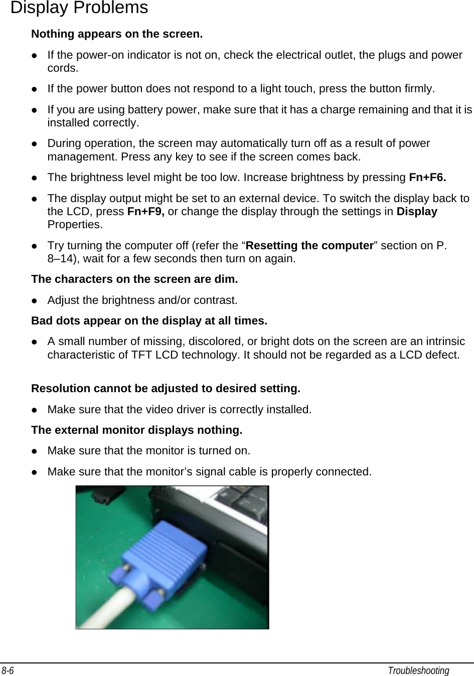 8-6                                                                                                                                                             Troubleshooting                                                  Display Problems Nothing appears on the screen. z If the power-on indicator is not on, check the electrical outlet, the plugs and power cords. z If the power button does not respond to a light touch, press the button firmly. z If you are using battery power, make sure that it has a charge remaining and that it is installed correctly. z During operation, the screen may automatically turn off as a result of power management. Press any key to see if the screen comes back. z The brightness level might be too low. Increase brightness by pressing Fn+F6. z The display output might be set to an external device. To switch the display back to the LCD, press Fn+F9, or change the display through the settings in Display Properties. z Try turning the computer off (refer the “Resetting the computer” section on P. 8–14), wait for a few seconds then turn on again. The characters on the screen are dim. z Adjust the brightness and/or contrast. Bad dots appear on the display at all times. z A small number of missing, discolored, or bright dots on the screen are an intrinsic characteristic of TFT LCD technology. It should not be regarded as a LCD defect.   Resolution cannot be adjusted to desired setting. z Make sure that the video driver is correctly installed. The external monitor displays nothing. z Make sure that the monitor is turned on. z Make sure that the monitor’s signal cable is properly connected.  
