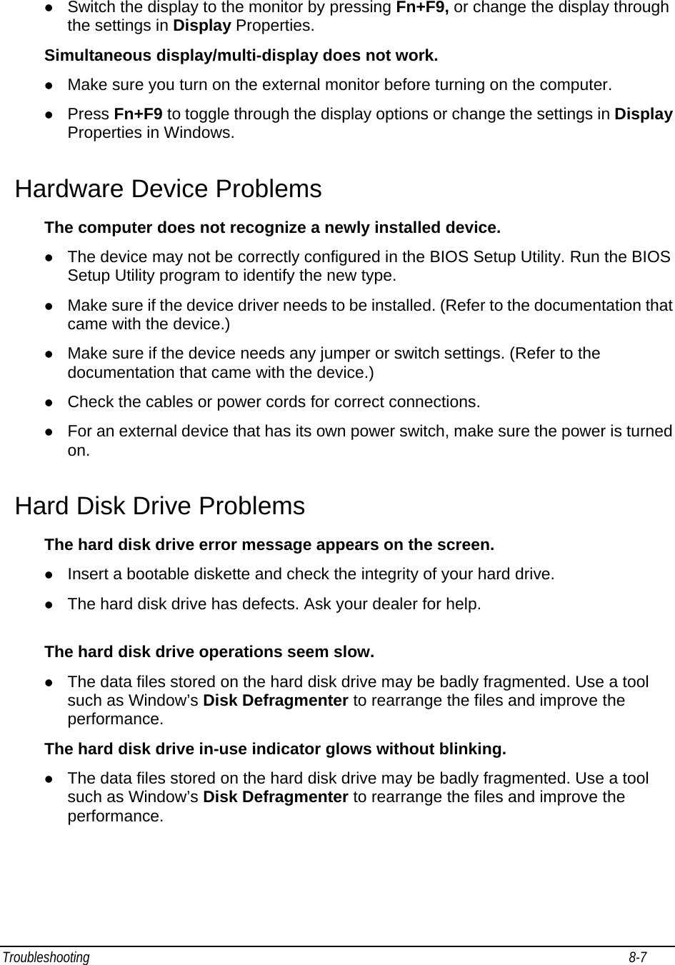 Troubleshooting                                                                                                                                                               8-7                                       z Switch the display to the monitor by pressing Fn+F9, or change the display through the settings in Display Properties. Simultaneous display/multi-display does not work. z Make sure you turn on the external monitor before turning on the computer. z Press Fn+F9 to toggle through the display options or change the settings in Display Properties in Windows. Hardware Device Problems The computer does not recognize a newly installed device. z The device may not be correctly configured in the BIOS Setup Utility. Run the BIOS Setup Utility program to identify the new type. z Make sure if the device driver needs to be installed. (Refer to the documentation that came with the device.) z Make sure if the device needs any jumper or switch settings. (Refer to the documentation that came with the device.) z Check the cables or power cords for correct connections. z For an external device that has its own power switch, make sure the power is turned on. Hard Disk Drive Problems The hard disk drive error message appears on the screen. z Insert a bootable diskette and check the integrity of your hard drive. z The hard disk drive has defects. Ask your dealer for help.  The hard disk drive operations seem slow. z The data files stored on the hard disk drive may be badly fragmented. Use a tool such as Window’s Disk Defragmenter to rearrange the files and improve the performance. The hard disk drive in-use indicator glows without blinking. z The data files stored on the hard disk drive may be badly fragmented. Use a tool such as Window’s Disk Defragmenter to rearrange the files and improve the performance. 