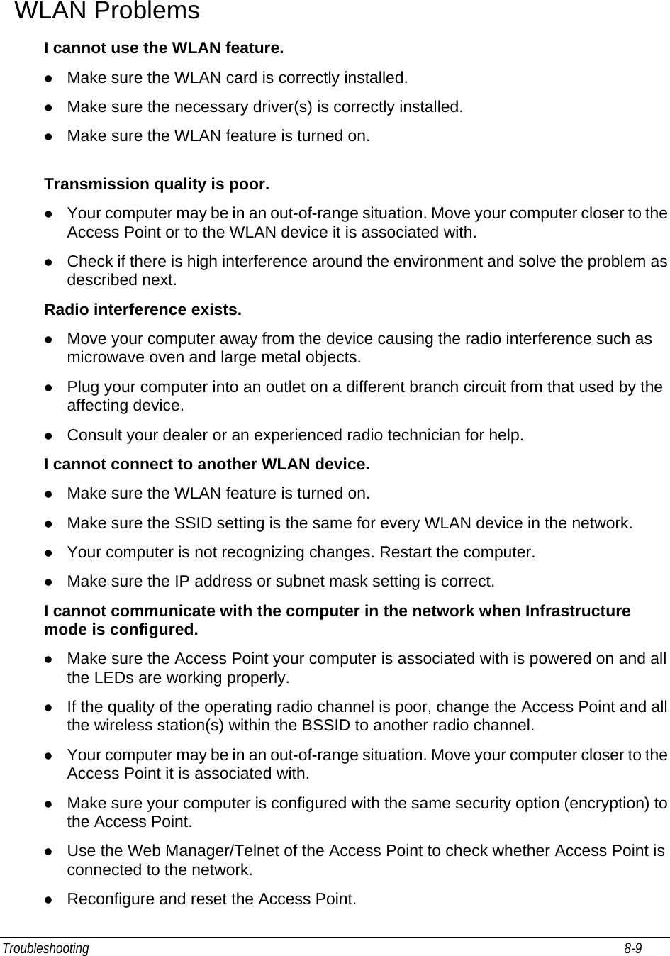 Troubleshooting                                                                                                                                                               8-9                                       WLAN Problems I cannot use the WLAN feature. z Make sure the WLAN card is correctly installed. z Make sure the necessary driver(s) is correctly installed. z Make sure the WLAN feature is turned on.  Transmission quality is poor. z Your computer may be in an out-of-range situation. Move your computer closer to the Access Point or to the WLAN device it is associated with. z Check if there is high interference around the environment and solve the problem as described next. Radio interference exists. z Move your computer away from the device causing the radio interference such as microwave oven and large metal objects. z Plug your computer into an outlet on a different branch circuit from that used by the affecting device. z Consult your dealer or an experienced radio technician for help. I cannot connect to another WLAN device. z Make sure the WLAN feature is turned on. z Make sure the SSID setting is the same for every WLAN device in the network. z Your computer is not recognizing changes. Restart the computer. z Make sure the IP address or subnet mask setting is correct. I cannot communicate with the computer in the network when Infrastructure mode is configured. z Make sure the Access Point your computer is associated with is powered on and all the LEDs are working properly. z If the quality of the operating radio channel is poor, change the Access Point and all the wireless station(s) within the BSSID to another radio channel. z Your computer may be in an out-of-range situation. Move your computer closer to the Access Point it is associated with. z Make sure your computer is configured with the same security option (encryption) to the Access Point. z Use the Web Manager/Telnet of the Access Point to check whether Access Point is connected to the network. z Reconfigure and reset the Access Point. 