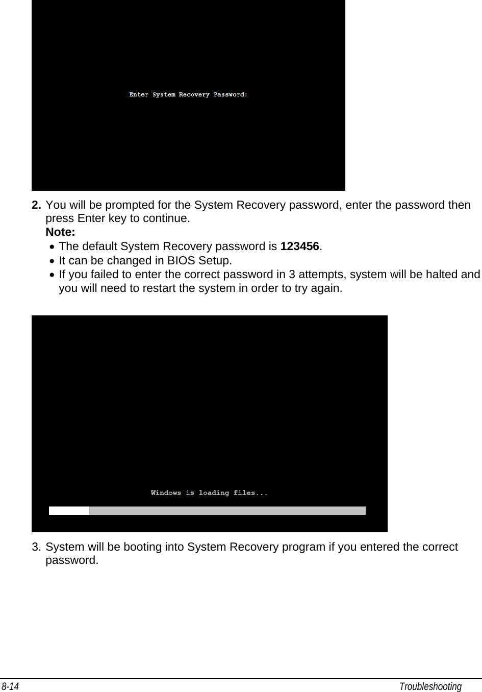 8-14                                                                                                                                                             Troubleshooting                                                 2. You will be prompted for the System Recovery password, enter the password then press Enter key to continue. Note:  • The default System Recovery password is 123456.  • It can be changed in BIOS Setup. • If you failed to enter the correct password in 3 attempts, system will be halted and you will need to restart the system in order to try again.   3. System will be booting into System Recovery program if you entered the correct password.  