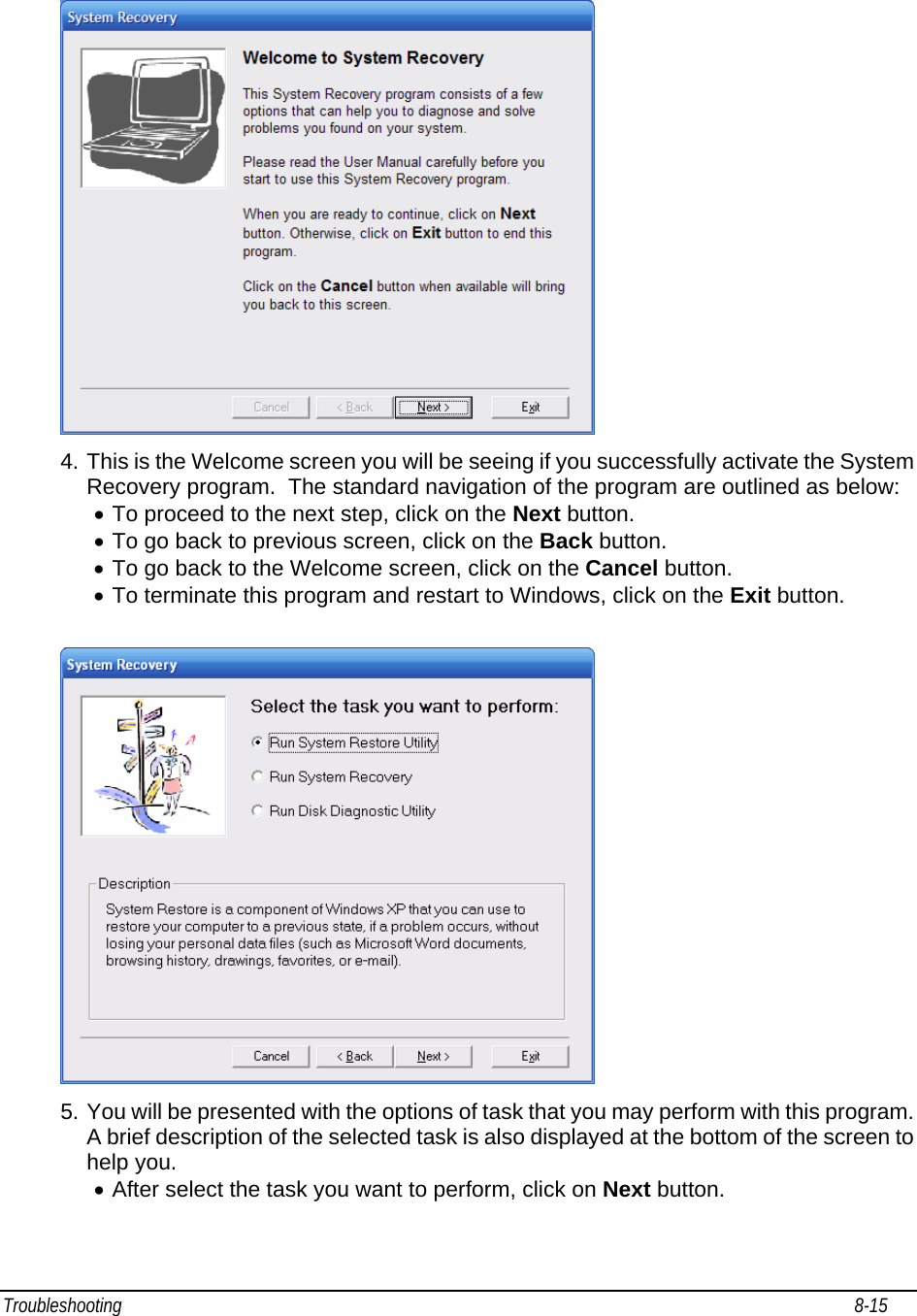 Troubleshooting                                                                                                                                                               8-15                                      4. This is the Welcome screen you will be seeing if you successfully activate the System Recovery program.  The standard navigation of the program are outlined as below: • To proceed to the next step, click on the Next button.  • To go back to previous screen, click on the Back button.  • To go back to the Welcome screen, click on the Cancel button.  • To terminate this program and restart to Windows, click on the Exit button.   5. You will be presented with the options of task that you may perform with this program. A brief description of the selected task is also displayed at the bottom of the screen to help you. • After select the task you want to perform, click on Next button.  