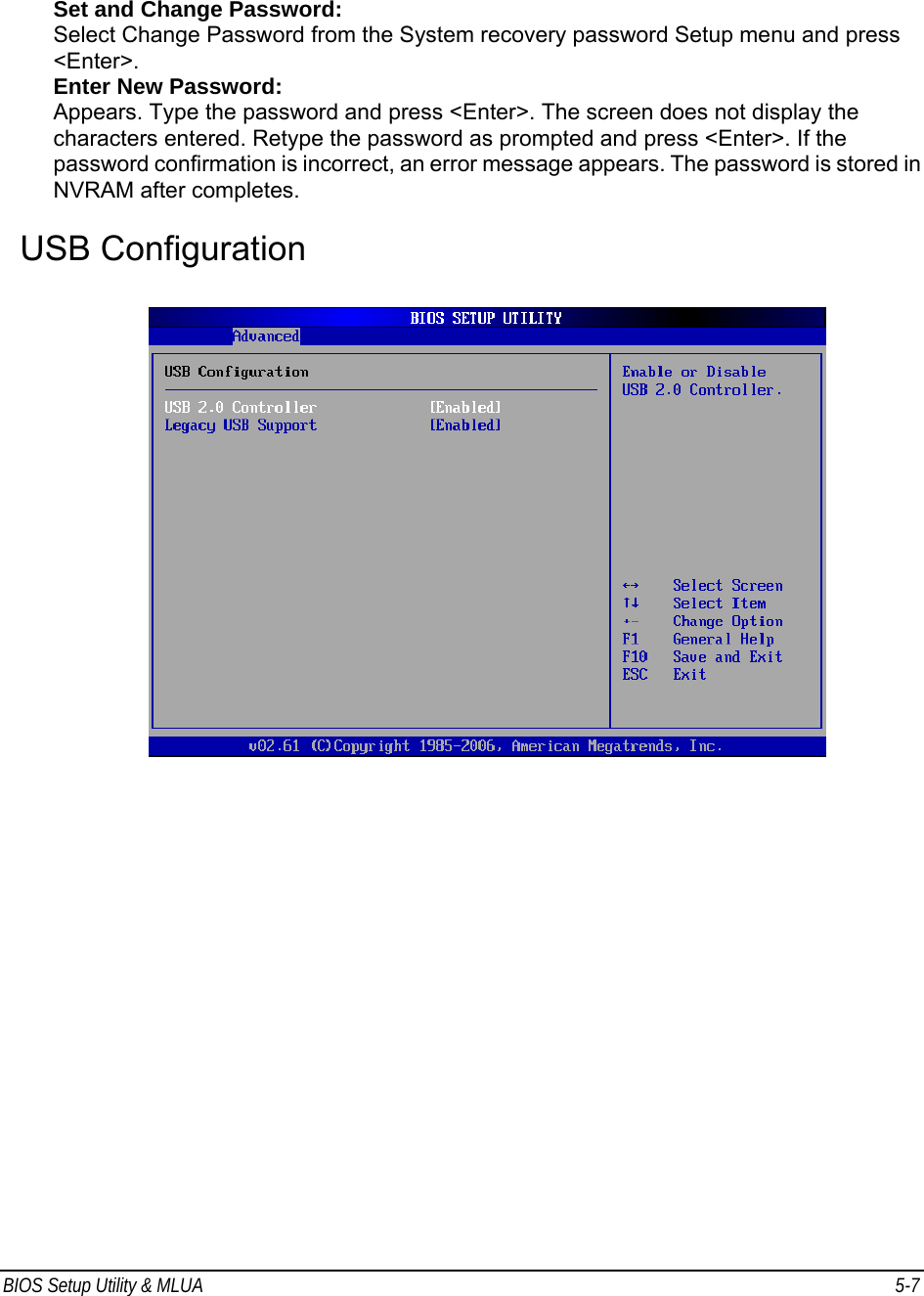 BIOS Setup Utility &amp; MLUA  5-7                                 Set and Change Password: Select Change Password from the System recovery password Setup menu and press &lt;Enter&gt;. Enter New Password: Appears. Type the password and press &lt;Enter&gt;. The screen does not display the characters entered. Retype the password as prompted and press &lt;Enter&gt;. If the password confirmation is incorrect, an error message appears. The password is stored in NVRAM after completes.  USB Configuration    