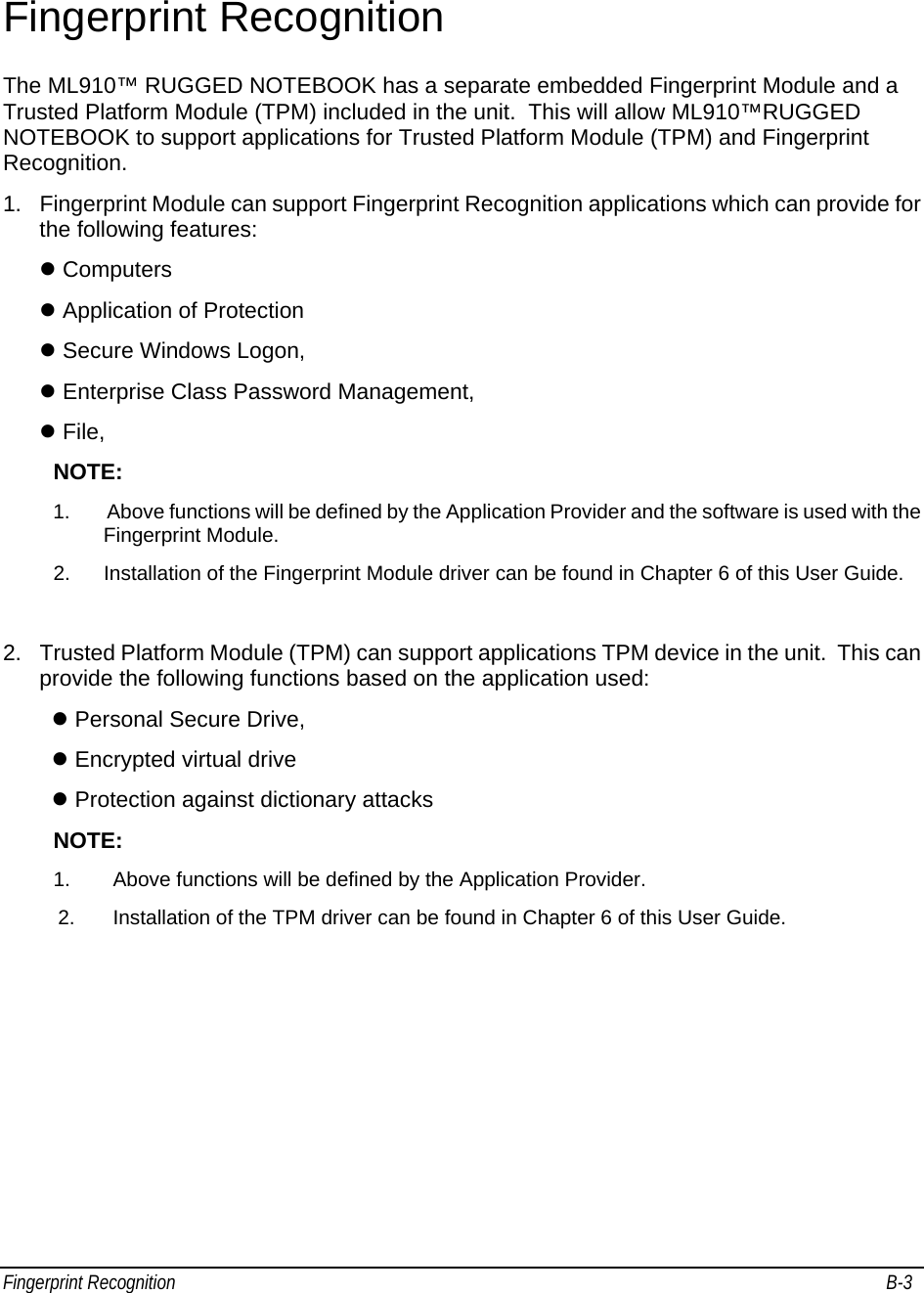 Fingerprint Recognition                                                                                                                                         B-3                                    Fingerprint Recognition The ML910™ RUGGED NOTEBOOK has a separate embedded Fingerprint Module and a Trusted Platform Module (TPM) included in the unit.  This will allow ML910™RUGGED NOTEBOOK to support applications for Trusted Platform Module (TPM) and Fingerprint Recognition. 1.  Fingerprint Module can support Fingerprint Recognition applications which can provide for the following features: z Computers z Application of Protection z Secure Windows Logon, z Enterprise Class Password Management, z File,  NOTE: 1.  Above functions will be defined by the Application Provider and the software is used with the Fingerprint Module. 2.  Installation of the Fingerprint Module driver can be found in Chapter 6 of this User Guide.  2.  Trusted Platform Module (TPM) can support applications TPM device in the unit.  This can provide the following functions based on the application used: z Personal Secure Drive, z Encrypted virtual drive z Protection against dictionary attacks  NOTE: 1.  Above functions will be defined by the Application Provider. 2.  Installation of the TPM driver can be found in Chapter 6 of this User Guide. 