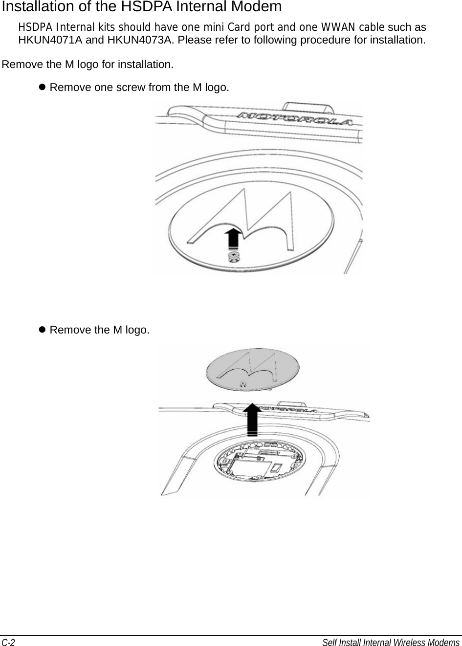C-2  Self Install Internal Wireless Modems                                            Installation of the HSDPA Internal Modem HSDPA Internal kits should have one mini Card port and one WWAN cable such as  HKUN4071A and HKUN4073A. Please refer to following procedure for installation. Remove the M logo for installation. z Remove one screw from the M logo.    z Remove the M logo.   