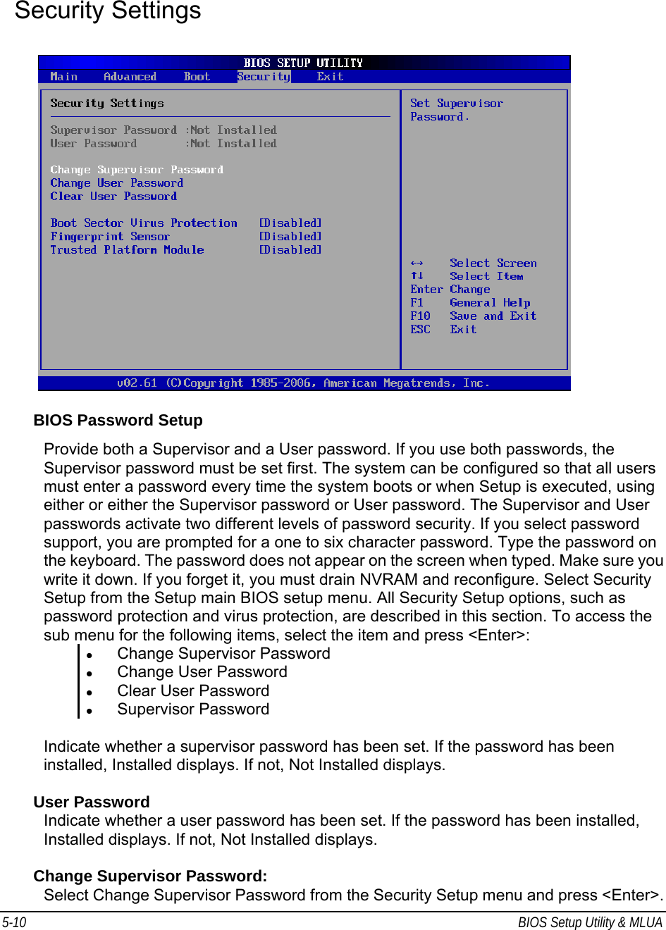 5-10  BIOS Setup Utility &amp; MLUA                                          Security Settings    BIOS Password Setup Provide both a Supervisor and a User password. If you use both passwords, the Supervisor password must be set first. The system can be configured so that all users must enter a password every time the system boots or when Setup is executed, using either or either the Supervisor password or User password. The Supervisor and User passwords activate two different levels of password security. If you select password support, you are prompted for a one to six character password. Type the password on the keyboard. The password does not appear on the screen when typed. Make sure you write it down. If you forget it, you must drain NVRAM and reconfigure. Select Security Setup from the Setup main BIOS setup menu. All Security Setup options, such as password protection and virus protection, are described in this section. To access the sub menu for the following items, select the item and press &lt;Enter&gt;: z Change Supervisor Password z Change User Password z Clear User Password z Supervisor Password  Indicate whether a supervisor password has been set. If the password has been installed, Installed displays. If not, Not Installed displays.  User Password Indicate whether a user password has been set. If the password has been installed, Installed displays. If not, Not Installed displays.  Change Supervisor Password: Select Change Supervisor Password from the Security Setup menu and press &lt;Enter&gt;. 