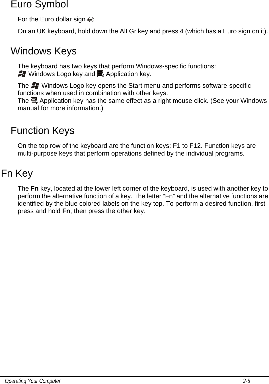    Operating Your Computer                                                                                                                                       2-5   Euro Symbol For the Euro dollar sign  : On an UK keyboard, hold down the Alt Gr key and press 4 (which has a Euro sign on it). Windows Keys The keyboard has two keys that perform Windows-specific functions:  Windows Logo key and   Application key. The   Windows Logo key opens the Start menu and performs software-specific functions when used in combination with other keys. The   Application key has the same effect as a right mouse click. (See your Windows manual for more information.) Function Keys On the top row of the keyboard are the function keys: F1 to F12. Function keys are multi-purpose keys that perform operations defined by the individual programs. Fn Key The Fn key, located at the lower left corner of the keyboard, is used with another key to perform the alternative function of a key. The letter “Fn” and the alternative functions are identified by the blue colored labels on the key top. To perform a desired function, first press and hold Fn, then press the other key. 