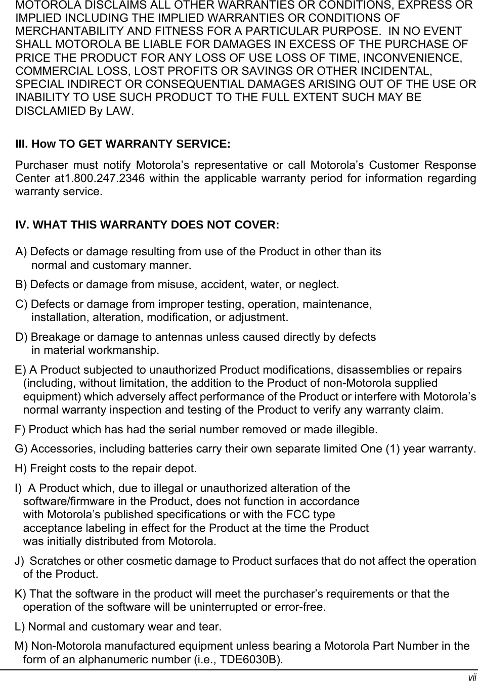 vii MOTOROLA DISCLAIMS ALL OTHER WARRANTIES OR CONDITIONS, EXPRESS OR IMPLIED INCLUDING THE IMPLIED WARRANTIES OR CONDITIONS OF MERCHANTABILITY AND FITNESS FOR A PARTICULAR PURPOSE.  IN NO EVENT SHALL MOTOROLA BE LIABLE FOR DAMAGES IN EXCESS OF THE PURCHASE OF PRICE THE PRODUCT FOR ANY LOSS OF USE LOSS OF TIME, INCONVENIENCE, COMMERCIAL LOSS, LOST PROFITS OR SAVINGS OR OTHER INCIDENTAL, SPECIAL INDIRECT OR CONSEQUENTIAL DAMAGES ARISING OUT OF THE USE OR INABILITY TO USE SUCH PRODUCT TO THE FULL EXTENT SUCH MAY BE DISCLAMIED By LAW.  III. How TO GET WARRANTY SERVICE: Purchaser must notify Motorola’s representative or call Motorola’s Customer Response Center at1.800.247.2346 within the applicable warranty period for information regarding warranty service.  IV. WHAT THIS WARRANTY DOES NOT COVER: A) Defects or damage resulting from use of the Product in other than its      normal and customary manner. B) Defects or damage from misuse, accident, water, or neglect. C) Defects or damage from improper testing, operation, maintenance,      installation, alteration, modification, or adjustment. D) Breakage or damage to antennas unless caused directly by defects      in material workmanship. E) A Product subjected to unauthorized Product modifications, disassemblies or repairs (including, without limitation, the addition to the Product of non-Motorola supplied equipment) which adversely affect performance of the Product or interfere with Motorola’s normal warranty inspection and testing of the Product to verify any warranty claim. F) Product which has had the serial number removed or made illegible. G) Accessories, including batteries carry their own separate limited One (1) year warranty. H) Freight costs to the repair depot. I)  A Product which, due to illegal or unauthorized alteration of the software/firmware in the Product, does not function in accordance with Motorola’s published specifications or with the FCC type acceptance labeling in effect for the Product at the time the Product was initially distributed from Motorola. J)  Scratches or other cosmetic damage to Product surfaces that do not affect the operation of the Product. K) That the software in the product will meet the purchaser’s requirements or that the operation of the software will be uninterrupted or error-free. L) Normal and customary wear and tear. M) Non-Motorola manufactured equipment unless bearing a Motorola Part Number in the form of an alphanumeric number (i.e., TDE6030B). 
