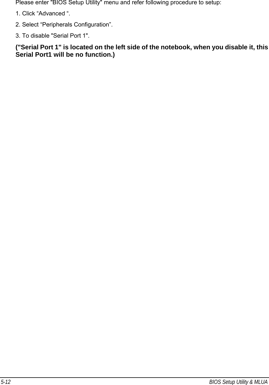 5-12  BIOS Setup Utility &amp; MLUA                                         Please enter &quot;BIOS Setup Utility&quot; menu and refer following procedure to setup: 1. Click “Advanced “. 2. Select “Peripherals Configuration”. 3. To disable &quot;Serial Port 1&quot;.  (&quot;Serial Port 1&quot; is located on the left side of the notebook, when you disable it, this Serial Port1 will be no function.)   