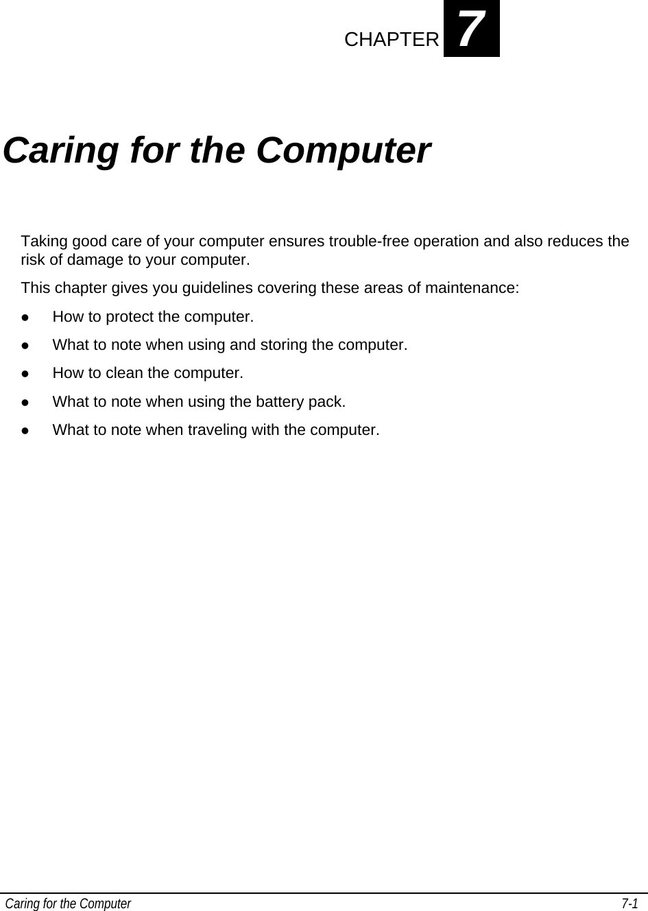  Caring for the Computer   7-1   CHAPTER 7   Caring for the Computer Taking good care of your computer ensures trouble-free operation and also reduces the risk of damage to your computer. This chapter gives you guidelines covering these areas of maintenance: z How to protect the computer. z What to note when using and storing the computer. z How to clean the computer. z What to note when using the battery pack. z What to note when traveling with the computer. 