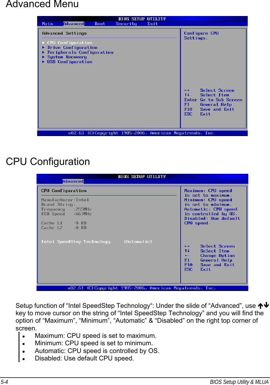 5-4  BIOS Setup Utility &amp; MLUA                                         Advanced Menu    CPU Configuration     Setup function of “Intel SpeedStep Technology“: Under the slide of “Advanced”, use ÏÐ key to move cursor on the string of “Intel SpeedStep Technology” and you will find the option of “Maximum”, “Minimum”, “Automatic” &amp; “Disabled” on the right top corner of screen. z Maximum: CPU speed is set to maximum. z Minimum: CPU speed is set to minimum. z Automatic: CPU speed is controlled by OS. z Disabled: Use default CPU speed. 