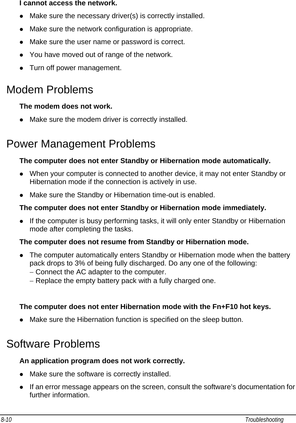 8-10                                                                                                                                                             Troubleshooting                                                I cannot access the network. z Make sure the necessary driver(s) is correctly installed. z Make sure the network configuration is appropriate. z Make sure the user name or password is correct. z You have moved out of range of the network. z Turn off power management. Modem Problems The modem does not work. z Make sure the modem driver is correctly installed. Power Management Problems The computer does not enter Standby or Hibernation mode automatically. z When your computer is connected to another device, it may not enter Standby or Hibernation mode if the connection is actively in use. z Make sure the Standby or Hibernation time-out is enabled. The computer does not enter Standby or Hibernation mode immediately. z If the computer is busy performing tasks, it will only enter Standby or Hibernation mode after completing the tasks. The computer does not resume from Standby or Hibernation mode. z The computer automatically enters Standby or Hibernation mode when the battery pack drops to 3% of being fully discharged. Do any one of the following: − Connect the AC adapter to the computer. − Replace the empty battery pack with a fully charged one.  The computer does not enter Hibernation mode with the Fn+F10 hot keys. z Make sure the Hibernation function is specified on the sleep button. Software Problems An application program does not work correctly. z Make sure the software is correctly installed. z If an error message appears on the screen, consult the software’s documentation for further information. 